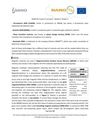  

 

 

                                 NANOYOU Teachers Training Kit – Module 2‐ Chapter 4 

‐  Ferroelectric  RAM  (FeRAM),  similar  in  architecture  to  MRAM,  but  where  a  ferroelectric  layer 
substitutes the dielectric layer 

‐ Resistive RAM (RRAM), in which a conduction path is created through a dielectric material 

‐  Phase  transition  memory,  also  known  as  phase  change  memory  (PCM),  which  uses  the  phase 
transition from crystalline to amorphous of a material.  

‐  Nanotube  RAM,  a  trademark  on  the  company  Nantero  (NRAMTM),  which  uses  carbon  nanotubes  to 
determine memory states. 

Each  of  these  technologies  has  a  different  level  of  maturity  and  time  will  be  needed  before  they  can 
compete with Flash memory. However a development in this sector is very rapid and is projected that by 
2012 nanotechnology‐enabled storage devices will account for 40% of the total memory market. 

    MRAM 
Magnetic  materials  are  used  in  Magnetoresistive  Random  Access  Memory  (MRAM),  in  which  each 
memory cell consists in two magnetic thin film materials separated by an isolating layer.  

Magnetic  multilayer  nanocomposites  (meaning  very  thin  film  made  of 
magnetic      materials)       display     magnetoresistance           properties. 
Magnetoresistance  is  a  phenomenon  where  the  application  of  a  DC 
magnetic  field  changes  the  resistance  of  a  material.  In  metals  this  effect 

occurs only at very high magnetic fields and low temperatures. In 1988 it  Figure  2.  Arrangement  for 
was  discovered  that  a  very  pronounced  effect,  now  known  as  the  giant  producing                    giant 
magnetoresistance effect (GMR), could be obtained in materials made of                Magnetoresistance: layers of 
                                                                                      nonmagnetic              (but 
alternating  layers  of  nanometre  thickness  of  ferromagnetic  material  and 
                                                                                      conductive)         material 
non‐magnetic,  yet  conducting  material  (Figure  2).  The  magnetic  layers  alternating  with  oppositely 
forming  the  multilayer  can  have  their  magnetization  vector  aligned  magnetized                    (arrows) 
(parallel)  or  not  (anti‐parallel),  as  in  Figure  2.  Polarity  is  persistent,  ferromagnetic layers. 
therefore  the  device  is  non‐volatile.  If  current  flows  through  the  device 
and the layers have a parallel configuration, the resistance is lower than if they were to be anti‐parallel. 
In the MRAM memory cell, the two thin layers of metals are separated by a thin insulating material. This 
gives rise to another affect called tunnelling magneto resistance (TMR) effect. In contrast to GMR, TMR 
uses  ultra‐thin  non‐conducting  spacer  layers,  which  renders  the  ferromagnetic  layers  electrically 
                                                       Page 13 of 29 

    The research leading to these results has received funding from the European Community's Seventh Framework Programme 
                                         (FP7/2007‐2013) under grant agreement n° 233433 

 
 