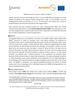  

 

 

                                 NANOYOU Teachers Training Kit – Module 2‐ Chapter 4 

isolated. Electrons can thus tunnel through this barrier1. As in the GMR effect, the passage of a current 
changes  the  polarity  of  the  magnetic  material  causing  either  a  high  or  a  low  resistance  across  the 
insulating  barrier,  which  can  be  read  as  a  1  or  a  0.    To  write  data  in  such  memory  cells,  a  current  is 
passed through the cell which alters the polarity of the magnetic layers. 

Some  materials  have  been  discovered  having  even  larger  magnetoresistive  effects  than  layered 
materials and this phenomenon is called colossal magnetoresistance (CMR). These materials (e.g., LaSr‐ 
and LaCa‐manganites) have a peculiar crystal structure that is responsible for the CMR effect and could 
have a number of applications in memory storage devices. 

    NRAMTM 
The  company  Nantero,  Inc.  has  introduced  a  new  type  of  non‐volatile  random  access  memory  called 
NRAMTM  where  the  “N”  states  for  “nanotube”  since  it  uses  carbon  nanotubes.  The  nanotubes  are 
assembled as fibres and are suspended perpendicularly across trenches of etched silicon wafers. At the 
end of the silicon trench is placed a contact electrode. When a potential is applied between the fabric 
and  the  electrode,  the  fabric  bends  and  touches  the  electrodes.  The  interaction  is  based  on  Van  der 
Waals  forces  and  remains  also  after  the  power  is  turned  off.  When  the  fibre  is  far  away  from  the 
electrode, the junction has a high resistance and this is read as a “0” state. As current is passed, and the 
fibre touches the electrode, the junction resistance is lowered, and this is read as a “1” state. Carbon 
nanotubes  are  produced  used  a  method  alternative  to  the  conventional  one  (chemical  vapour 
deposition  (CVD))  and  which  does  not  require  high  temperatures.  The  process  developed  by  Nantero, 
Inc. allows production of pure carbon nanotubes at room temperature. This is an added advantage to 
the technology as CVD required temperatures so high to damage the other constituents of the memory 
device.  The  NRAM™  is  considered  a  very  important  development  towards  the  concept  of  universal 
memory,  and  it  has  the  advantage  that  it  is  fabricated  using  current  CMOS  technology  platforms:  this 
ensures immediate manufacturability.  

    Phase change memory 
Phase  change  memory  (PCM)  (also  named  phase  random  access  memory,  PRAM)  is  another  new 
concept in non‐volatile memory storage that is promising. It uses a material (chalcogenide glass) which 
                                                                 
1
   The tunnelling effect is a quantum mechanical effect which occurs when a small particle penetrates a barrier by 
using a classically forbidden energy state.  This effect is based on the fact that particles, e.g., electrons, should be 
treated more as a wave then a hard sphere. Thanks to the tunnelling effect, an electric current will flow through a 
thin isolating barrier when a voltage is applied. 
                                                                  Page 14 of 29 

    The research leading to these results has received funding from the European Community's Seventh Framework Programme 
                                         (FP7/2007‐2013) under grant agreement n° 233433 

 
 