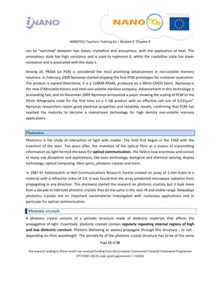  

 

 

                                 NANOYOU Teachers Training Kit – Module 2‐ Chapter 4 

can  be  "switched"  between  two  states,  crystalline  and  amorphous,  with  the  application  of  heat.  The 
amorphous  state  has  high  resistance  and  is  used  to  represent  0,  whilst  the  crystalline  state  has  lower 
resistance and is associated with the state 1. 

Among  all,  PRAM  (or  PCB)  is  considered  the  most  promising  advancement  in  non‐volatile  memory 
solutions. In February 2008 Nymonyx started shipping the first PCM prototypes for customer evaluation. 
The product is named Alverstone; it is a 128MB PRAM, produced on a 90nm CMOS fabric. Nymonyx is 
the new STMicroelectronics and Intel non‐volatile memory company. Advancement in this technology is 
proceeding fast, and on December 2009 Nymonyx announced a paper showing the scaling of PCM to the 
45nm  lithography  node  for  the  first  time  on  a  1  GB  product  with  an  effective  cell  size  of  0.015μm2. 
Nymonyx researchers report good electrical properties and reliability results, confirming that PCM has 
reached  the  maturity  to  become  a  mainstream  technology  for  high  density  non‐volatile  memory 
applications.  


Photonics 
Photonics  is  the  study  of  interaction  of  light  with  matter.  The  field  first  begun  in  the  1960  with  the 
invention  of  the  laser.  Ten  years  after,  the  invention  of  the  optical  fibre  as  a  means  of  transmitting 
information via light formed the basis for optical communication. The field is now enormous and consist 
of many sub disciplines and applications, like laser technology, biological and chemical sensing, display 
technology, optical computing, fibre optics, photonic crystals and more. 

In 1987 Eli Yablonovitch at Bell Communications Research Centre created an array of 1‐mm holes in a 
material with a refractive index of 3.6. It was found that the array prevented microwave radiation from 
propagating in any direction. This discovery started the research on photonic crystals, but it took more 
than a decade to fabricate photonic crystals that do the same in the near‐IR and visible range. Nowadays 
photonics  crystals  are  an  important  nanomaterial  investigated  with  numerous  applications  and  in 
particular for optical communication. 

    Photonic crystals  
A  photonic  crystal  consists  of  a  periodic  structure  made  of  dielectric  materials  that  affects  the 
propagation of light. Essentially, photonic crystals contain regularly repeating internal regions of  high 
and  low  dielectric  constant.  Photons  (behaving  as  waves)  propagate  through  this  structure  ‐  or  not  ‐ 
depending on their wavelength. The periodicity of the photonic crystal structure has to be of the same 
                                                       Page 15 of 29 

    The research leading to these results has received funding from the European Community's Seventh Framework Programme 
                                         (FP7/2007‐2013) under grant agreement n° 233433 

 
 