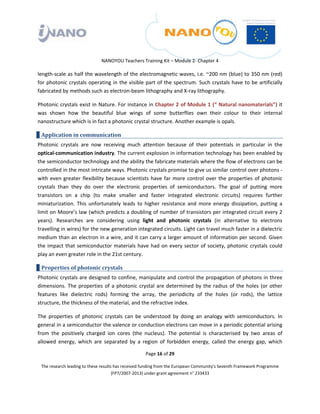  

 

 

                                 NANOYOU Teachers Training Kit – Module 2‐ Chapter 4 

length‐scale as half the wavelength of the electromagnetic waves, i.e. ~200 nm (blue) to 350 nm (red) 
for  photonic  crystals  operating  in  the  visible  part  of  the  spectrum.  Such  crystals  have  to  be  artificially 
fabricated by methods such as electron‐beam lithography and X‐ray lithography.  

Photonic crystals exist in Nature. For instance in Chapter 2 of Module 1 (“ Natural nanomaterials”) it 
was  shown  how  the  beautiful  blue  wings  of  some  butterflies  own  their  colour  to  their  internal 
nanostructure which is in fact a photonic crystal structure. Another example is opals. 

    Application in communication 
Photonic  crystals  are  now  receiving  much  attention  because  of  their  potentials  in  particular  in  the 
optical‐communication industry. The current explosion in information technology has been enabled by 
the semiconductor technology and the ability the fabricate materials where the flow of electrons can be 
controlled in the most intricate ways. Photonic crystals promise to give us similar control over photons ‐ 
with  even  greater  flexibility  because  scientists  have  far  more  control  over  the  properties  of  photonic 
crystals  than  they  do  over  the  electronic  properties  of  semiconductors.  The  goal  of  putting  more 
transistors  on  a  chip  (to  make  smaller  and  faster  integrated  electronic  circuits)  requires  further 
miniaturization.  This  unfortunately  leads  to  higher  resistance  and  more  energy  dissipation,  putting  a 
limit on Moore’s law (which predicts a doubling of number of transistors per integrated circuit every 2 
years).  Researches  are  considering  using  light  and  photonic  crystals  (in  alternative  to  electrons 
travelling in wires) for the new generation integrated circuits. Light can travel much faster in a dielectric 
medium than an electron in a wire, and it can carry a larger amount of information per second. Given 
the  impact  that  semiconductor  materials  have  had  on  every  sector  of  society,  photonic  crystals  could 
play an even greater role in the 21st century.  

    Properties of photonic crystals 
Photonic crystals are designed to confine, manipulate and control the propagation of photons in three 
dimensions.  The  properties  of  a  photonic  crystal  are  determined  by  the  radius  of  the  holes  (or  other 
features  like  dielectric  rods)  forming  the  array,  the  periodicity  of  the  holes  (or  rods),  the  lattice 
structure, the thickness of the material, and the refractive index.  

The  properties  of  photonic  crystals  can  be  understood  by  doing  an  analogy  with  semiconductors.  In 
general in a semiconductor the valence or conduction electrons can move in a periodic potential arising 
from  the  positively  charged  ion  cores  (the  nucleus).  The  potential  is  characterised  by  two  areas  of 
allowed  energy,  which  are  separated  by  a  region  of  forbidden  energy,  called  the  energy  gap,  which 

                                                       Page 16 of 29 

    The research leading to these results has received funding from the European Community's Seventh Framework Programme 
                                         (FP7/2007‐2013) under grant agreement n° 233433 

 
 