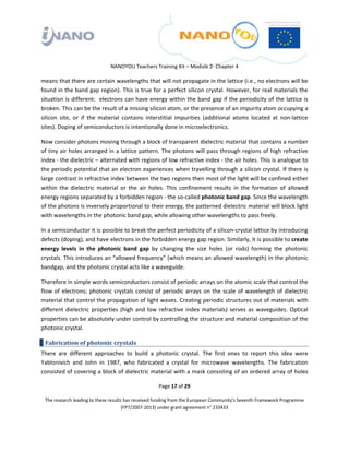  

 

 

                                 NANOYOU Teachers Training Kit – Module 2‐ Chapter 4 

means that there are certain wavelengths that will not propagate in the lattice (i.e., no electrons will be 
found in the band gap region). This is true for a perfect silicon crystal. However, for real materials the 
situation is different:  electrons can have energy within the band gap if the periodicity of the lattice is 
broken. This can be the result of a missing silicon atom, or the presence of an impurity atom occupying a 
silicon  site,  or  if  the  material  contains  interstitial  impurities  (additional  atoms  located  at  non‐lattice 
sites). Doping of semiconductors is intentionally done in microelectronics.  

Now consider photons moving through a block of transparent dielectric material that contains a number 
of tiny air holes arranged in a lattice pattern. The photons will pass through regions of high refractive 
index ‐ the dielectric – alternated with regions of low refractive index ‐ the air holes. This is analogue to 
the periodic potential that an electron experiences when travelling through a silicon crystal. If there is 
large contrast in refractive index between the two regions then most of the light will be confined either 
within  the  dielectric  material  or  the  air  holes.  This  confinement  results  in  the  formation  of  allowed 
energy regions separated by a forbidden region ‐ the so‐called photonic band gap. Since the wavelength 
of the photons is inversely proportional to their energy, the patterned dielectric material will block light 
with wavelengths in the photonic band gap, while allowing other wavelengths to pass freely.  

In a semiconductor it is possible to break the perfect periodicity of a silicon‐crystal lattice by introducing 
defects (doping), and have electrons in the forbidden energy gap region. Similarly, it is possible to create 
energy  levels  in  the  photonic  band  gap  by  changing  the  size  holes  (or  rods)  forming  the  photonic 
crystals. This introduces an “allowed frequency” (which means an allowed wavelength) in the photonic 
bandgap, and the photonic crystal acts like a waveguide. 

Therefore in simple words semiconductors consist of periodic arrays on the atomic scale that control the 
flow  of  electrons;  photonic  crystals  consist  of  periodic  arrays  on  the  scale  of  wavelength  of  dielectric 
material that control the propagation of light waves. Creating periodic structures out of materials with 
different  dielectric  properties  (high  and  low  refractive  index  materials)  serves  as  waveguides.  Optical 
properties can be absolutely under control by controlling the structure and material composition of the 
photonic crystal. 

    Fabrication of photonic crystals 
There  are  different  approaches  to  build  a  photonic  crystal.  The  first  ones  to  report  this  idea  were 
Yablonivich  and  John  in  1987,  who  fabricated  a  crystal  for  microwave  wavelengths.  The  fabrication 
consisted of covering a block of dielectric material with a mask consisting of an ordered array of holes 

                                                       Page 17 of 29 

    The research leading to these results has received funding from the European Community's Seventh Framework Programme 
                                         (FP7/2007‐2013) under grant agreement n° 233433 

 
 
