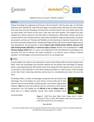  

 

 

                                 NANOYOU Teachers Training Kit – Module 2‐ Chapter 4 

Displays 
Display  technology  has  progressed  enormously  in  the  last  decade.  Until  few  years  ago,  we  had  bulky 
televisions with Cathode Ray Tube (CTR) technology, and mobile phones with black and white displays 
that could show only text. Nowadays, LCD televisions are becoming the norm and mobile phones that 
can  show  photos  and  movies  are  the  norm,  many  even  with  touch‐displays.  This  progress  has  been 
enabled  by  an  intense  research  in  the  field  which  is  motivated  by  a  billion‐dollar  industry  and  by  the 
constant need for more functional devices, that combine portability, image and video quality, low power 
consumption, and low cost. Thickness and flexibility are also becoming an important requirement. Here 
we review some latest advancement in display technology and the impact that nanotechnologies have in 
their  development.  We  will  describe  in  details  Organic  Light  Emitting  Diodes  (OLEDs),  Quantum  Dot 
Light Emitting Diodes (QD/LEDs) and electronic paper (e‐paper). Another area of development is Field 
Emission Displays (FED) which in a sense is the progression of the old Cathode Ray Technology to the 
nanoscale.  FED  uses  an  element,  like  carbon  nanotubes,  as  an  electron  source,  striking  a  coloured 
phosphor. This technology is not commercial yet and it’s at a prototype level. 

    OLEDs  
Current displays rely mainly on two approaches: Liquid Crystal Display (LCD) and Plasma Display Panel 
(PDP).  Those  two  technologies  have  basically  replaced  the  old  cathode  tube  technology  for  displays 
which is now being phased out. PDP requires much more energy that LCD to operate and is currently not 
as successful as LCD, especially in a time where energy consumption is a major concern. LCD technology 
on  the  other  hand  is  becoming  extremely  common  due  to  a  considerable  price  drop  in  the  last  few 
years.  

LCD displays offers a number of advantages compared to the old cathode tube 
technology:  first  of  all  displays  are  much  thinner  and  less  bulky  due  to  their 
inherent structure and assembly, and they provide a much better image quality. 
However,  LCDs  have  two  main  problems  that  are  connected  to  their  inherent 
composition:  first,  LCD  displays  can  be  difficult  to  see  at  oblique  angles,  as 
easily  seen  on  a  laptop  computer;  second,  they  require  backlight,  which 

consumes power.  
                                             Figure  4.    OLED  films  about  200nm  thick.  (Image  credit:  R.  Ovilla, 
                                             University  of  Texas  at  Dallas,  NISE Network,  www.nisenet.org,  licensed 
                                             under NISE network terms and conditions). 

                                                       Page 19 of 29 

    The research leading to these results has received funding from the European Community's Seventh Framework Programme 
                                         (FP7/2007‐2013) under grant agreement n° 233433 

 
 