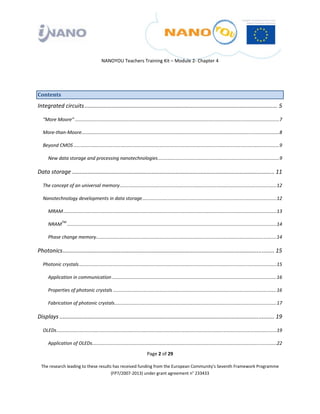  

 

 

                                               NANOYOU Teachers Training Kit – Module 2‐ Chapter 4 

 



Contents 
Integrated circuits ........................................................................................................................... 5 

    “More Moore” ...........................................................................................................................................................   
                                                                                                                                                                            7

    More‐than‐Moore ......................................................................................................................................................   
                                                                                                                                                                          8

    Beyond CMOS ............................................................................................................................................................   
                                                                                                                                                                            9

       New data storage and processing nanotechnologies ............................................................................................   
                                                                                                                                                    9

Data storage ................................................................................................................................. 11 

    The concept of an universal memory .......................................................................................................................  2 
                                                                                                                                                              1

    Nanotechnology developments in data storage ......................................................................................................  2 
                                                                                                                                                      1

       MRAM ..................................................................................................................................................................  3 
                                                                                                                                                                              1

       NRAMTM ...............................................................................................................................................................  4 
                                                                                                                                                                             1

       Phase change memory  ........................................................................................................................................  4 
                          .                                                                                                                                         1

Photonics ....................................................................................................................................... 15 

    Photonic crystals ......................................................................................................................................................  5 
                                                                                                                                                                            1

       Application in communication .............................................................................................................................  6 
                                                                                                                                                                 1

       Properties of photonic crystals ............................................................................................................................  6 
                                                                                                                                                                   1

       Fabrication of photonic crystals ...........................................................................................................................  7 
                                                                                                                                                                   1

Displays ......................................................................................................................................... 19 

    OLEDs .......................................................................................................................................................................  9 
                                                                                                                                                                                 1

       Application of OLEDs  ...........................................................................................................................................  2 
                           .                                                                                                                                            2

                                                                                Page 2 of 29 

    The research leading to these results has received funding from the European Community's Seventh Framework Programme 
                                         (FP7/2007‐2013) under grant agreement n° 233433 

 
 
