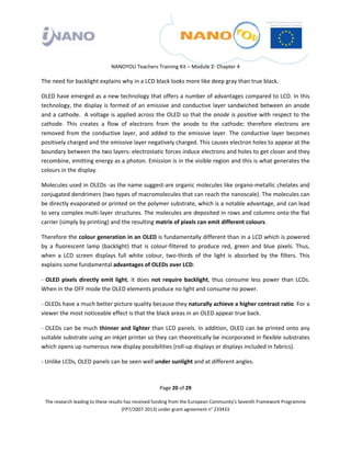  

 

 

                                 NANOYOU Teachers Training Kit – Module 2‐ Chapter 4 

The need for backlight explains why in a LCD black looks more like deep gray than true black. 

OLED have emerged as a new technology that offers a number of advantages compared to LCD. In this 
technology,  the  display  is  formed  of  an  emissive  and  conductive  layer  sandwiched  between  an  anode 
and a cathode.  A voltage is applied across the OLED so that the anode is positive with respect to the 
cathode.  This  creates  a  flow  of  electrons  from  the  anode  to  the  cathode;  therefore  electrons  are 
removed  from  the  conductive  layer,  and  added  to  the  emissive  layer.  The  conductive  layer  becomes 
positively charged and the emissive layer negatively charged. This causes electron holes to appear at the 
boundary between the two layers: electrostatic forces induce electrons and holes to get closer and they 
recombine, emitting energy as a photon. Emission is in the visible region and this is what generates the 
colours in the display.  

Molecules used in OLEDs ‐as the name suggest‐are organic molecules like organo‐metallic chelates and 
conjugated dendrimers (two types of macromolecules that can reach the nanoscale). The molecules can 
be directly evaporated or printed on the polymer substrate, which is a notable advantage, and can lead 
to very complex multi‐layer structures. The molecules are deposited in rows and columns onto the flat 
carrier (simply by printing) and the resulting matrix of pixels can emit different colours. 

Therefore the colour generation in an OLED is fundamentally different than in a LCD which is powered 
by  a  fluorescent  lamp  (backlight)  that  is  colour‐filtered  to  produce  red,  green  and  blue  pixels.  Thus, 
when  a  LCD  screen  displays  full  white  colour,  two‐thirds  of  the  light  is  absorbed  by  the  filters.  This 
explains some fundamental advantages of OLEDs over LCD: 

‐  OLED  pixels  directly  emit  light,  it  does  not  require  backlight,  thus  consume  less  power  than  LCDs. 
When in the OFF mode the OLED elements produce no light and consume no power. 

‐ OLEDs have a much better picture quality because they naturally achieve a higher contrast ratio. For a 
viewer the most noticeable effect is that the black areas in an OLED appear true back. 

‐  OLEDs  can  be  much  thinner  and  lighter  than  LCD  panels.  In  addition,  OLED  can  be  printed  onto  any 
suitable substrate using an inkjet printer so they can theoretically be incorporated in flexible substrates 
which opens up numerous new display possibilities (roll‐up displays or displays included in fabrics).  

‐ Unlike LCDs, OLED panels can be seen well under sunlight and at different angles. 



                                                       Page 20 of 29 

    The research leading to these results has received funding from the European Community's Seventh Framework Programme 
                                         (FP7/2007‐2013) under grant agreement n° 233433 

 
 
