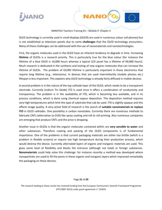  

 

 

                                 NANOYOU Teachers Training Kit – Module 2‐ Chapter 4 

OLED technology is currently used in small displays (OLEDS are used in numerous colour cell phones) but 
is  not  established  as  television  panels  due  to  some  challenges  that  the  OLED  technology  encounters. 
Many of these challenges can be addressed with the use of nanomaterials and nanotechnologies. 

First, the organic molecules used in the OLED have an inherent tendency to degrade in time. Increasing 
lifetime  of  OLEDs  is  a  research  priority.  This  is  particularly  true  for  the  blue  colour  (for  instance  the 
lifetime  of  a  blue  OLED  is  14,000  hours  whereas  a  typical  LCD  panel  has  a  lifetime  of  60,000  hours). 
Much research is dedicated in the synthesis and testing of new organic molecules that can increase the 
lifetime  of  OLEDs.    The  problem  of  OLERD  lifetime  is  particularly  important  in  those  electronics  that 
require  long  lifetime  (e.g.,  televisions).  In  devices  that  are  used  intermittently  (mobile  phones  etc.) 
lifespan is less important. This explains why OLED technology is already fairly diffused in mobile devices.  

A second problem is in the nature of the top cathode layer of the OLED, which needs to be a transparent 
electrode.  Currently  (Indium  Tin  Oxide)  ITO  is  used  since  it  offers  a  combination  of  conductivity  and 
transparency.  The  problem  is  in  the  availability  of  ITO,  which  is  becoming  less  available,  and  in  its 
process  conditions,  which  is  done  using  chemical  vapour  deposition.  This  deposition  method  requires 
very high temperatures which limit the type of substrate that cab be used. ITO is slightly opaque and this 
affects image quality. A very active field of research is the search of suitable nanomaterials to replace 
ITO in OLED cathodes.  One possibility is carbon nanotubes. Currently there are numerous methods to 
fabricate CNTs (alternative to CVD) like spray coating and roll to roll printing. Also numerous companies 
are emerging that produce CNTs and the price is dropping. 

Another issue in OLEDs is that the organic molecules contained within are very sensible to water and 
other  substances.  Therefore  coating  and  packing  of  the  OLED  components  is  of  fundamental 
importance.  One  of  the  problems  is  that  current  packaging  materials  are  either  too  brittle  (which  is  a 
problem  in  flexible  screens)  or  require  too  high  temperature  during  their  production  process,  which 
would destroy the device. Currently alternated layers of organic and inorganic materials are used. This 
gives  some  level  of  flexibility  and  blocks  the  entrance  (although  not  total)  or  foreign  substances. 
Nanomaterials  could  help  solve  this  challenge:  for  instance  recently  a  method  was  developed  where 
nanoparticles are used to fill the pores in these organic and inorganic layers which improved remarkably 
the packaging on these devices. 

 

 
                                                       Page 21 of 29 

    The research leading to these results has received funding from the European Community's Seventh Framework Programme 
                                         (FP7/2007‐2013) under grant agreement n° 233433 

 
 