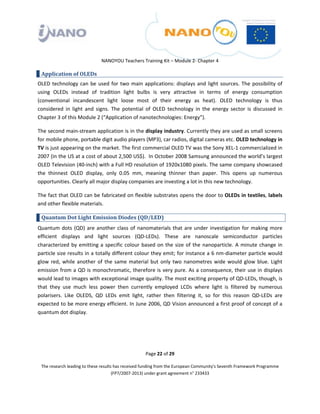  

 

 

                                 NANOYOU Teachers Training Kit – Module 2‐ Chapter 4 

    Application of OLEDs 
OLED  technology  can  be  used  for  two  main  applications:  displays  and  light  sources.  The  possibility  of 
using  OLEDs  instead  of  tradition  light  bulbs  is  very  attractive  in  terms  of  energy  consumption 
(conventional  incandescent  light  loose  most  of  their  energy  as  heat).  OLED  technology  is  thus 
considered  in  light  and  signs.  The  potential  of  OLED  technology  in  the  energy  sector  is  discussed  in 
Chapter 3 of this Module 2 (“Application of nanotechnologies: Energy”).  

The second main‐stream application is in the display industry. Currently they are used as small screens 
for mobile phone, portable digit audio players (MP3), car radios, digital cameras etc. OLED technology in 
TV is just appearing on the market. The first commercial OLED TV was the Sony XEL‐1 commercialized in 
2007 (in the US at a cost of about 2,500 US$).  In October 2008 Samsung announced the world’s largest 
OLED Television (40‐inch) with a Full HD resolution of 1920x1080 pixels. The same company showcased 
the  thinnest  OLED  display,  only  0.05  mm,  meaning  thinner  than  paper.  This  opens  up  numerous 
opportunities. Clearly all major display companies are investing a lot in this new technology. 

The fact that OLED can be fabricated on flexible substrates opens the door to OLEDs in textiles, labels 
and other flexible materials. 

    Quantum Dot Light Emission Diodes (QD/LED) 
Quantum  dots  (QD)  are  another  class  of  nanomaterials  that  are  under  investigation  for  making  more 
efficient  displays  and  light  sources  (QD‐LEDs).  These  are  nanoscale  semiconductor  particles 
characterized  by  emitting  a  specific  colour  based  on  the  size  of  the  nanoparticle.  A  minute  change  in 
particle size results in a totally different colour they emit; for instance a 6 nm‐diameter particle would 
glow  red,  while  another  of  the  same  material  but  only  two  nanometres  wide  would  glow  blue.  Light 
emission from a QD is monochromatic, therefore is very pure. As a consequence, their use in displays 
would lead to images with exceptional image quality. The most exciting property of QD‐LEDs, though, is 
that  they  use  much  less  power  then  currently  employed  LCDs  where  light  is  filtered  by  numerous 
polarisers.  Like  OLEDS,  QD  LEDs  emit  light,  rather  then  filtering  it,  so  for  this  reason  QD‐LEDs  are 
expected to be more energy efficient. In June 2006, QD Vision announced a first proof of concept of a 
quantum dot display. 

 

 

                                                       Page 22 of 29 

    The research leading to these results has received funding from the European Community's Seventh Framework Programme 
                                         (FP7/2007‐2013) under grant agreement n° 233433 

 
 