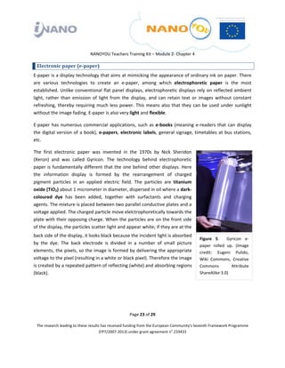  

 

 

                                 NANOYOU Teachers Training Kit – Module 2‐ Chapter 4 

    Electronic paper (e­paper) 
E‐paper is a display technology that aims at mimicking the appearance of ordinary ink on paper. There 
are  various  technologies  to  create  an  e‐paper,  among  which  electrophoretic  paper  is  the  most 
established.  Unlike  conventional  flat  panel  displays,  electrophoretic  displays  rely  on  reflected  ambient 
light,  rather  than  emission  of  light  from  the  display,  and  can  retain  text  or  images  without  constant 
refreshing,  thereby  requiring  much  less  power.  This  means  also  that  they  can  be  used  under  sunlight 
without the image fading. E‐paper is also very light and flexible. 

E‐paper  has  numerous  commercial  applications,  such  as  e‐books  (meaning  e‐readers  that  can  display 
the  digital  version  of  a  book),  e‐papers,  electronic  labels,  general  signage,  timetables  at  bus  stations, 
etc.  

The  first  electronic  paper  was  invented  in  the  1970s  by  Nick  Sheridon 
(Xeron)  and  was  called  Gyricon.  The  technology  behind  electrophoretic 
paper  is  fundamentally  different  that  the  one  behind  other  displays.  Here 
the  information  display  is  formed  by  the  rearrangement  of  charged 
pigment  particles  in  an  applied  electric  field.  The  particles  are  titanium 
oxide (TiO2) about 1 micrometer in diameter, dispersed in oil where a dark‐
coloured  dye  has  been  added,  together  with  surfactants  and  charging 
agents. The mixture is placed between two parallel conductive plates and a 
voltage applied. The charged particle move elelctrophoretically towards the 
plate with their opposing charge. When the particles are on the front side 
of the display, the particles scatter light and appear white; if they are at the 
back side of the display, it looks black because the incident light is absorbed 
                                                                                             Figure  5.    Gyricon  e‐
by  the  dye.  The  back  electrode  is  divided  in  a  number  of  small  picture          paper  rolled  up.  (Image 
elements, the pixels, so the image is formed by delivering the appropriate                   credit:  Eugeni  Pulido, 
voltage to the pixel (resulting in a white or black pixel). Therefore the image              Wiki  Commons,  Creative 
is created by a repeated pattern of reflecting (white) and absorbing regions                 Commons          Attribute 
(black).                                                                                     ShareAlike 3.0) 

 

 


                                                       Page 23 of 29 

    The research leading to these results has received funding from the European Community's Seventh Framework Programme 
                                         (FP7/2007‐2013) under grant agreement n° 233433 

 
 
