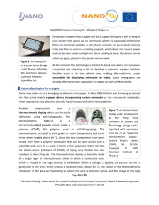  

 

 

                                 NANOYOU Teachers Training Kit – Module 2‐ Chapter 4 

                                   Developers imagine that e‐paper will be a support (imagine a roll to keep in 
                                   your pocket  that opens up on command) where to download information 
                                   (from  an  overhead  satellite,  a  cell  phone  network,  or  an  internal  memory 
                                   chip) and then is used as a reading support, which does not require power 
                                   and can be seen under sunlight etc. Once reading is done, the device can be 
                                   rolled up again, placed in the pocket and re‐used. 
    Figure 6.  An example of 
    an e‐paper device (Image       At the moment the technology is limited to black and white but numerous 
    credit: Manuel Schneider,      companies  are  investing  a  lot  to  develop  a  coloured  e‐paper  solution. 
    Wiki Commons, Creative         Another  issue  is  its  low  refresh  rate,  making  electrophoretic  paper 
    Commons Attribute              unsuitable  for  displaying  animation  or  video.  Some  newspapers  are 
    ShareAlike 3.0) 
                                   already offering to their subscriber’s e‐paper versions of their prints. 

    Nanotechnologies for e­paper 
Some new materials are emerging as elements of e‐paper. In May 2008 Unidym and Samsung produced 
the  first  active  matrix  e‐paper  device  incorporating  carbon  nanotube  as  the  transparent  electrodes.  
Other approaches use photonic crystals, liquid crystals and other nanomaterials. 

Another          development           uses        a 
                                                                                        Figure  7.  A  thermochromic 
thermochromic display which can be easily                                               display under development 
fabricated  using  soft‐lithography.  The                                               at  the  Hong  Kong 
thermochromic             material          is     a                                    University  of  Science  and 
microencapsulated  powder  mixed  inside  a                                             Technology.  (Image  credit: 
polymer  (PDMS,  the  polymer  used  in  soft‐lithography).  The  reprinted  with  permission 
thermochromic  material  is  dark  green  at  room  temperature  but  turns  from  Liu  et  al.,  “paperlike 
white  when  heated  above  60  °C.  Once  the  two  components  have  been  thermochromic  display”, 
mixed,  they  form  a  polymer  composite  that  can  be  spin‐coated  over  a  Applied  Physics  Letters 
                                                                                        (2007),       90,    213508. 
substrate  and,  once  it  is  cured,  it  forms  a  thin  polymeric  sheet  that  has 
                                                                                        Copyright         ©     2007 
the  characteristic  (inherent  of  PDMS)  of  being  very  flexible  but  also 
                                                                                        American  Institute  of 
resistant  to  stretching  etc.  The  thermochromic  display  is  basically  made  Physics.) 
of  a  single  layer  of  thermochromic  sheet  in  which  a  conductive  wire, 
which  is  shaped  in  the  logo  desired,  is  embedded.  When  a  voltage  is  applied,  an  electric  current  is 
generated  in  the  wire,  which  creates  a  localized  heat.  Above  60  °C,  the  colour  of  the  thermochromic 
composite  in  the  area  corresponding  to  where  the  wire  is  becomes  white,  and  the  image  of  the  logo 
                                                       Page 24 of 29 

    The research leading to these results has received funding from the European Community's Seventh Framework Programme 
                                         (FP7/2007‐2013) under grant agreement n° 233433 

 
 