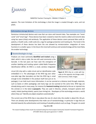  

 

 

                                 NANOYOU Teachers Training Kit – Module 2‐ Chapter 4 

appears.  The  main  limitation  of  this  technology  is  that  the  image  is  created  through  a  wire,  and  not 
pixels.  


Information storage devices 
Numerous  miniaturized  devices  exist  now  that  can  store  and  transmit  data.  Two  examples  are  “smart 
cards” and “smart tags”. These devices have been created to meet the need to collect and transmit data 
using less space (chips) and wirelessly. The application of these devices covers personal data cards (e‐
patents, e‐health cards, credit cards etc.), tags for package protection and tracking etc. The trend in the 
development  of  these  devices  has  been  the  one  allowed  by  miniaturization:  integration  of  more 
functions in a smaller space. In the future this trend will continue and nanotechnology will be most likely 
the enabler technology. 

    Nanotechnologies in tags  
Products  are  most  commonly  identified  and  tracked  using  a 
label, which is also a code; the one still used commonly is the 
barcode.  In  the  last  years  we  have  seen  the  emergence  of 
another  labelling  and  tracking  system  called  Radio  Frequency 
Identification  (RFID).  An  RFID  is  a  small,  wireless  integrated‐

circuit  (IC) chip with a radio circuit and an identification code 
                                                                           Figure  8.  RFID  chip  on  a  stick  with  bar 
embedded  in  it.  The  advantages  of  the  RFID  tag  over  other  code on the opposite site (Image credit: 
scan‐able  tags  (like  barcodes)  are  that  the  RFID  tag  is  small  Wiki Commons, Public image). 
enough  to  be  embedded  in  the  product  itself  (not  just  on  its 
package); it can hold much more information; it can be scanned at a distance (and through materials, 
such  as  boxes  or  other  packaging);  and  many  tags  can  be  scanned  at  the  same  time.  RFID  tags  are 
already being used in many ways, for instance for livestock tracking (attached to the ear or injected into 
the  animal)  or  in  the  latest  e‐passports.  They  are  used  in  libraries,  schools,  transport  systems  (toll 
roads), tickets (parking tickets), sports (race timing) etc.  Developers of the technology envision a world 
where they can “identify any object anywhere automatically.”   

The current size of the RFID chip is now about the size of a dust mite, the smaller is about 50 x 50 μm.  
There are already some developments that make use of nanotechnology, in particular in tags that are 
directed towards the authentication and tracking of valuable products such as drugs. The goal is to avoid 
                                                       Page 25 of 29 

    The research leading to these results has received funding from the European Community's Seventh Framework Programme 
                                         (FP7/2007‐2013) under grant agreement n° 233433 

 
 