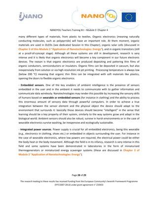  

 

 

                                 NANOYOU Teachers Training Kit – Module 2‐ Chapter 4 

many  different  types  of  materials,  from  plastic  to  textiles.  Organic  electronics  (meaning  naturally 
conducting  molecules,  such  as  polypyrrole)  will  have  an  important  role.  At  them  moment,  organic 
materials  are  used  in  OLEDs  (see  dedicated  Session  in  this  Chapter),  organic  solar  cells  (discussed  in 
Chapter 3 of this Module 2 “Application of Nanotechnologies: Energy”), and in organic transistors (still 
at  a  proof‐of‐concept  stage).  Although  all  these  systems  are  still  in  development,  research  is  very 
intense  and  it  is  likely  that  organic  electronics  will  become  a  key  component  in  our  future  electronic 
devices.  The  reason  is  that  organic  electronics  are  produced  depositing  and  pattering  thin  films  of 
organic  conductors,  semiconductors  or  insulators.  Organic  films  can  be  deposited  in  vacuum,  but  also 
inexpensively from solution or via high‐resolution ink‐jet printing.  Processing temperature is always low 
(below  200  °C)  meaning  that  organic  thin  films  can  be  integrated  with  soft  materials  like  plastics, 
opening the doors to flexible organic electronics.  

‐  Embedded  sensors.  One  of  the  key  enablers  of  ambient  intelligence  is  the  presence  of  sensors 
embedded  in  the  user  and  in  the  ambient  it  needs  to  communicate  with  to  gather  information  and 
communicate data wirelessly. Nanotechnologies may render this possible by increasing the sensory skills 
of humans based on wearable or embedded sensors (for instance in clothing) and the ability to process 
this  enormous  amount  of  sensory  data  through  powerful  computers.  In  order  to  achieve  a  true 
integration  between  the  sensor  element  and  the  physical  object  the  device  should  adapt  to  the 
environment  that  surrounds  it:  basically  those  devices  should  become  “intelligent”  in  the  sense  that 
learning should be a key property of their system, similarly to the way systems grow and adapt in the 
biological world. Ambient sensors should also be robust, survive in harsh environments or in the case of 
wearable electronics survive washing, be inexpensive and ecologically sustainable.  

‐  Integrated  power  sources.  Power  supply  is  crucial  for  all  embedded  electronics,  being  this  wearable 
(e.g.,  electronics  in  clothing,  shoes  etc.)  or  embedded  in  objects  surrounding  the  user.  For  instance  in 
the case of wearable electronics, where low powers are required, the electrical power could be either 
the body heat or the body movement. Although the field is in its infancy, research is very intense in this 
field  and  some  systems  have  been  demonstrated  in  laboratories  in  the  form  of  miniaturised 
thermogenerators  or  miniaturized  energy  scavenger  systems  (these  are  discussed  in  Chapter  3  of  
Module 2 “Application of Nanotechnologies: Energy”). 




                                                       Page 28 of 29 

    The research leading to these results has received funding from the European Community's Seventh Framework Programme 
                                         (FP7/2007‐2013) under grant agreement n° 233433 

 
 