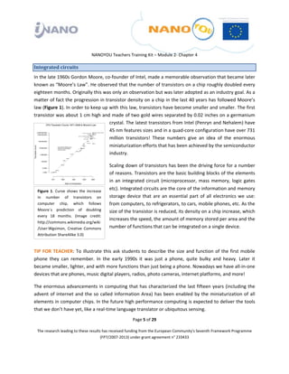  

 

 

                                     NANOYOU Teachers Training Kit – Module 2‐ Chapter 4 

Integrated circuits 
In the late 1960s Gordon Moore, co‐founder of Intel, made a memorable observation that became later 
known as “Moore’s Law”. He observed that the number of transistors on a chip roughly doubled every 
eighteen months. Originally this was only an observation but was later adopted as an industry goal. As a 
matter of fact the progression in transistor density on a chip in the last 40 years has followed Moore’s 
law (Figure 1). In order to keep up with this law, transistors have become smaller and smaller. The first 
transistor was about 1 cm high and made of two gold wires separated by 0.02 inches on a germanium 
                                    crystal. The latest transistors from Intel (Penryn and Nehalem) have 
                                    45 nm features sizes and in a quad‐core configuration have over 731 
                                    million  transistors!  These  numbers  give  an  idea  of  the  enormous 
                                    miniaturization efforts that has been achieved by the semiconductor 
                                    industry.  

                                               Scaling down of transistors has been the driving force for a number 
                                               of reasons. Transistors are the basic building blocks of the elements 
                                               in  an  integrated  circuit  (microprocessor,  mass  memory,  logic  gates 
    Figure  1.  Curve  shows  the  increase 
                                               etc). Integrated circuits are the core of the information and memory 
    in  number  of  transistors  on            storage  device  that  are  an  essential  part  of  all  electronics  we  use: 
    computer  chip,  which  follows            from computers, to refrigerators, to cars, mobile phones, etc. As the 
    Moore´s  prediction  of  doubling          size of the transistor is reduced, its density on a chip increase, which 
    every  18  months.  (Image  credit: 
                                               increases the speed, the amount of memory stored per area and the 
    http://commons.wikimedia.org/wiki
    /User:Wgsimon,  Creative  Commons          number of functions that can be integrated on a single device.  
    Attribution ShareAlike 3.0) 
                                                

TIP  FOR  TEACHER:  To  illustrate  this  ask  students  to  describe  the  size  and  function  of  the  first  mobile 
phone  they  can  remember.  In  the  early  1990s  it  was  just  a  phone,  quite  bulky  and  heavy.  Later  it 
became smaller, lighter, and with more functions than just being a phone. Nowadays we have all‐in‐one 
devices that are phones, music digital players, radios, photo cameras, internet platforms, and more! 

The  enormous  advancements  in  computing  that  has  characterized  the  last  fifteen  years  (including  the 
advent  of  internet  and  the  so  called  Information  Area)  has  been  enabled  by  the  miniaturization  of  all 
elements in computer chips. In the future high performance computing is expected to deliver the tools 
that we don’t have yet, like a real‐time language translator or ubiquitous sensing.  
                                                           Page 5 of 29 

    The research leading to these results has received funding from the European Community's Seventh Framework Programme 
                                         (FP7/2007‐2013) under grant agreement n° 233433 

 
 