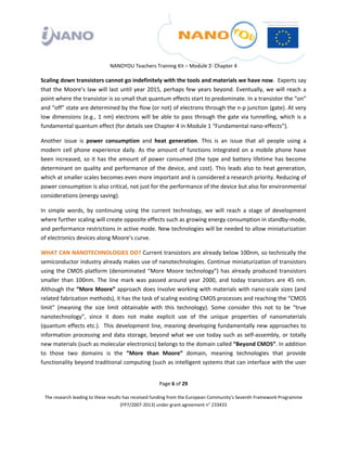  

 

 

                                 NANOYOU Teachers Training Kit – Module 2‐ Chapter 4 

Scaling down transistors cannot go indefinitely with the tools and materials we have now.  Experts say 
that  the  Moore’s  law  will  last  until  year  2015,  perhaps  few  years  beyond.  Eventually,  we  will  reach  a 
point where the transistor is so small that quantum effects start to predominate. In a transistor the “on” 
and “off” state are determined by the flow (or not) of electrons through the n‐p junction (gate). At very 
low  dimensions  (e.g.,  1  nm)  electrons  will  be  able  to  pass  through  the  gate  via  tunnelling,  which  is  a 
fundamental quantum effect (for details see Chapter 4 in Module 1 “Fundamental nano‐effects”). 

Another  issue  is  power  consumption  and  heat  generation.  This  is  an  issue  that  all  people  using  a 
modern  cell  phone  experience  daily.  As  the  amount  of  functions  integrated  on  a  mobile  phone  have 
been  increased,  so  it  has  the  amount  of  power  consumed  (the  type  and  battery  lifetime  has  become 
determinant  on  quality  and  performance  of  the  device,  and  cost).  This  leads  also  to  heat  generation, 
which at smaller scales becomes even more important and is considered a research priority. Reducing of 
power consumption is also critical, not just for the performance of the device but also for environmental 
considerations (energy saving). 

In  simple  words,  by  continuing  using  the  current  technology,  we  will  reach  a  stage  of  development 
where further scaling will create opposite effects such as growing energy consumption in standby‐mode, 
and performance restrictions in active mode. New technologies will be needed to allow miniaturization 
of electronics devices along Moore’s curve. 

WHAT CAN NANOTECHNOLOGIES DO? Current transistors are already below 100nm, so technically the 
semiconductor industry already makes use of nanotechnologies. Continue miniaturization of transistors 
using  the  CMOS  platform  (denominated  “More  Moore  technology”)  has  already  produced  transistors 
smaller  than  100nm.  The  line  mark  was  passed  around  year  2000,  and  today  transistors  are  45  nm. 
Although the “More Moore” approach does involve working with materials with nano‐scale sizes (and 
related fabrication methods), it has the task of scaling existing CMOS processes and reaching the “CMOS 
limit”  (meaning  the  size  limit  obtainable  with  this  technology).  Some  consider  this  not  to  be  “true 
nanotechnology”,  since  it  does  not  make  explicit  use  of  the  unique  properties  of  nanomaterials 
(quantum effects etc.).  This development line, meaning developing fundamentally new approaches to 
information  processing  and  data  storage,  beyond  what  we  use  today  such  as  self‐assembly,  or  totally 
new materials (such as molecular electronics) belongs to the domain called “Beyond CMOS”. In addition 
to  those  two  domains  is  the  “More  than  Moore”  domain,  meaning  technologies  that  provide 
functionality beyond traditional computing (such as intelligent systems that can interface with the user 


                                                       Page 6 of 29 

    The research leading to these results has received funding from the European Community's Seventh Framework Programme 
                                         (FP7/2007‐2013) under grant agreement n° 233433 

 
 