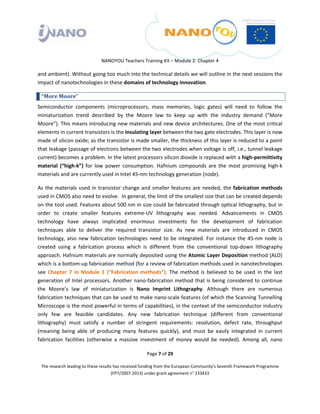  

 

 

                                 NANOYOU Teachers Training Kit – Module 2‐ Chapter 4 

and ambient). Without going too much into the technical details we will outline in the next sessions the 
impact of nanotechnologies in these domains of technology innovation. 

    “More Moore”  
Semiconductor  components  (microprocessors,  mass  memories,  logic  gates)  will  need  to  follow  the 
miniaturization  trend  described  by  the  Moore  law  to  keep  up  with  the  industry  demand  (“More 
Moore”). This means introducing new materials and new device architectures. One of the most critical 
elements in current transistors is the insulating layer between the two gate electrodes. This layer is now 
made of silicon oxide; as the transistor is made smaller, the thickness of this layer is reduced to a point 
that leakage (passage of electrons between the two electrodes when voltage is off, i.e., tunnel leakage 
current) becomes a problem. In the latest processors silicon dioxide is replaced with a high‐permittivity 
material  (“high‐k”)  for  low  power  consumption.  Hafnium  compounds  are  the  most  promising  high‐k 
materials and are currently used in Intel 45‐nm technology generation (node).  

As  the  materials  used  in  transistor  change  and  smaller  features  are  needed,  the  fabrication  methods 
used in CMOS also need to evolve.  In general, the limit of the smallest size that can be created depends 
on the tool used. Features about 500 nm in size could be fabricated through optical lithography, but in 
order  to  create  smaller  features  extreme‐UV  lithography  was  needed.  Advancements  in  CMOS 
technology  have  always  implicated  enormous  investments  for  the  development  of  fabrication 
techniques  able  to  deliver  the  required  transistor  size.  As  new  materials  are  introduced  in  CMOS 
technology,  also  new  fabrication  technologies  need  to  be  integrated.  For  instance  the  45‐nm  node  is 
created  using  a  fabrication  process  which  is  different  from  the  conventional  top‐down  lithography 
approach. Hafnium materials are normally deposited using the Atomic Layer Deposition method (ALD) 
which is a bottom‐up fabrication method (for a review of fabrication methods used in nanotechnologies 
see  Chapter  7  in  Module  1  (“Fabrication  methods”).  The  method  is  believed  to  be  used  in  the  last 
generation  of  Intel  processors.  Another  nano‐fabrication  method  that  is  being  considered  to  continue 
the  Moore’s  law  of  miniaturization  is  Nano  Imprint  Lithography.  Although  there  are  numerous 
fabrication techniques that can be used to make nano‐scale features (of which the Scanning Tunnelling 
Microscope is the most powerful in terms of capabilities), in the context of the semiconductor industry 
only  few  are  feasible  candidates.  Any  new  fabrication  technique  (different  from  conventional 
lithography)  must  satisfy  a  number  of  stringent  requirements:  resolution,  defect  rate,  throughput 
(meaning  being  able  of  producing  many  features  quickly),  and  must  be  easily  integrated  in  current 
fabrication  facilities  (otherwise  a  massive  investment  of  money  would  be  needed).  Among  all,  nano 

                                                       Page 7 of 29 

    The research leading to these results has received funding from the European Community's Seventh Framework Programme 
                                         (FP7/2007‐2013) under grant agreement n° 233433 

 
 