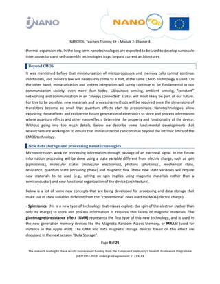  

 

 

                                 NANOYOU Teachers Training Kit – Module 2‐ Chapter 4 

thermal expansion etc. In the long term nanotechnologies are expected to be used to develop nanoscale 
interconnectors and self‐assembly technologies to go beyond current architectures. 

    Beyond CMOS 
It  was  mentioned  before  that  miniaturization  of  microprocessors  and  memory  cells  cannot  continue 
indefinitely, and Moore’s law will necessarily come to a halt, if the same CMOS technology is used. On 
the  other  hand,  miniaturization  and  system  integration  will  surely  continue  to  be  fundamental  in  our 
communication  society,  even  more  than  today.  Ubiquitous  sensing,  ambient  sensing,  “constant” 
networking and communication in an “always connected” status will most likely be part of our future. 
For this to be possible, new materials and processing methods will be required once the dimensions of 
transistors  become  so  small  that  quantum  effects  start  to  predominate.  Nanotechnologies  allow 
exploiting these effects and realize the future generation of electronics to store and process information 
where quantum effects and other nano‐effects determine the property and functionality of the device. 
Without  going  into  too  much  details,  below  we  describe  some  fundamental  developments  that 
researchers are working on to ensure that miniaturization can continue beyond the intrinsic limits of the 
CMOS technology. 

    New data storage and processing nanotechnologies 
Microprocessors  work  on  processing  information  through  passage  of  an  electrical  signal.  In  the  future 
information  processing  will  be  done  using  a  state  variable  different  from  electric  charge,  such  as  spin 
(spintronics),  molecular  states  (molecular  electronics),  photons  (photonics),  mechanical  state, 
resistance,  quantum  state  (including  phase)  and  magnetic  flux.  These  new  state  variables  will  require 
new  materials  to  be  used  (e.g.,  relying  on  spin  implies  using  magnetic  materials  rather  than  a 
semiconductor) and new functional organization of the device (architecture).  

Below  is  a  list  of  some  new  concepts  that  are  being  developed  for  processing  and  data  storage  that 
make use of state variables different from the “conventional” ones used in CMOS (electric charge). 

‐ Spintronics: this is a new type of technology that makes exploits the spin of the electron (rather than 
only  its  charge)  to  store  and  process  information.  It  requires  thin  layers  of  magnetic  materials.  The 
giantmagnetoresistance  effect  (GMR)  represents  the  first  type  of  this  new  technology,  and  is  used  in 
the  new  generation  memory  devices  like  the  Magnetic  Random  Access  Memory,  or  MRAM  (used  for 
instance  in  the  Apple  iPod).  The  GMR  and  data  magnetic  storage  devices  based  on  this  effect  are 
discussed in the next session “Data Storage”. 
                                                       Page 9 of 29 

    The research leading to these results has received funding from the European Community's Seventh Framework Programme 
                                         (FP7/2007‐2013) under grant agreement n° 233433 

 
 