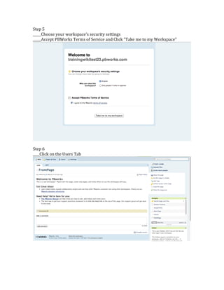Step	
  5	
  
_____Choose	
  your	
  workspace's	
  security	
  settings	
  
_____Accept	
  PBWorks	
  Terms	
  of	
  Service	
  and	
  Click	
  "Take	
  me	
  to	
  my	
  Workspace"	
  
	
  
	
  
Step	
  6	
  	
  
____Click	
  on	
  the	
  Users	
  Tab	
  
	
  
	
  
	
  
	
  
	
  
 