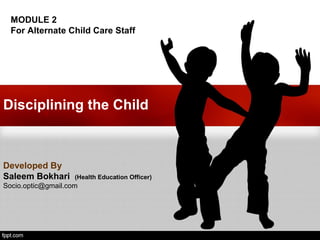 Disciplining the Child
Developed By
Saleem Bokhari (Health Education Officer)
Socio.optic@gmail.com
MODULE 2
For Alternate Child Care Staff
 
