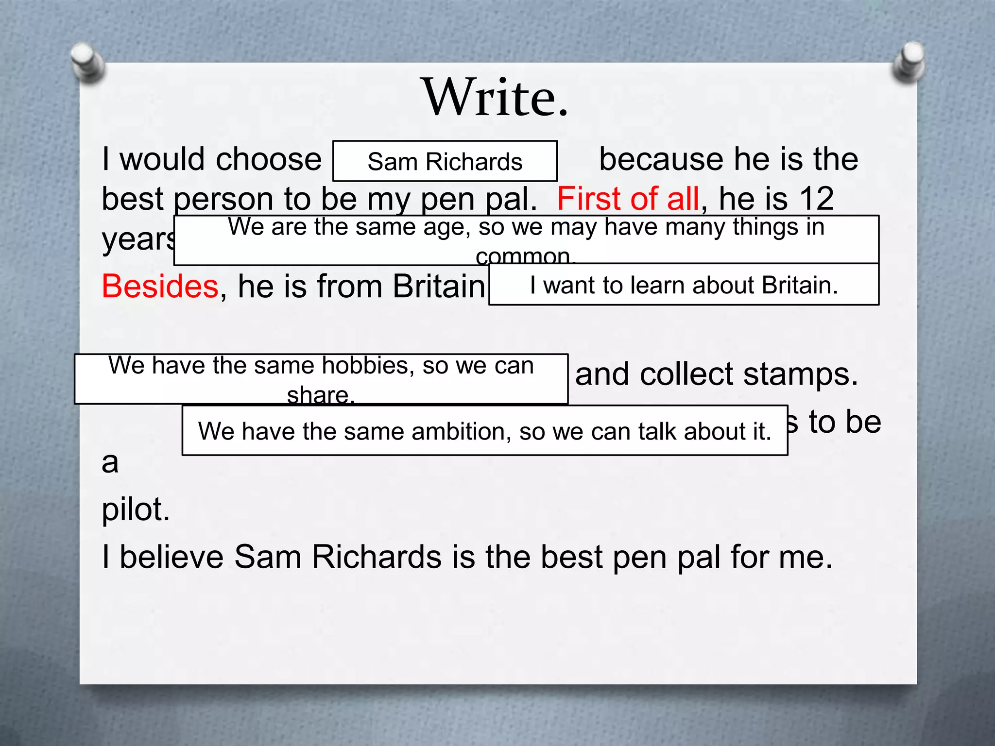 Write.
I would choose
because he is the
Sam Richards
best person to be my pen pal. First of all, he is 12 years
old. We are the same age, so we may have many things in common.
I want to learn about Britain.
Besides, he is from Britain.
Other than that, he likes to read and collect stamps.
We have the same hobbies, so we can share. He also wants to be a
pilot. We have the same ambition, so we can talk about it.
I believe Sam Richards is the best pen pal for me.

 