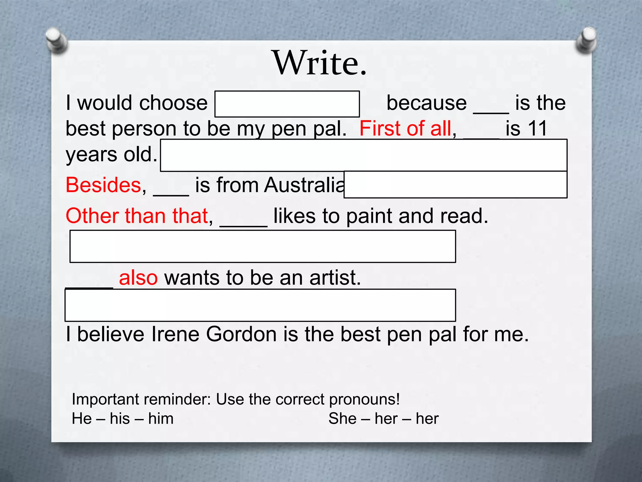 Write.
I would choose
because ___ is the
best person to be my pen pal. First of all, ___ is 11
years old.
Besides, ___ is from Australia.
Other than that, ____ likes to paint and read.
____ also wants to be an artist.
I believe Irene Gordon is the best pen pal for me.
Important reminder: Use the correct pronouns!
He – his – him
She – her – her

 
