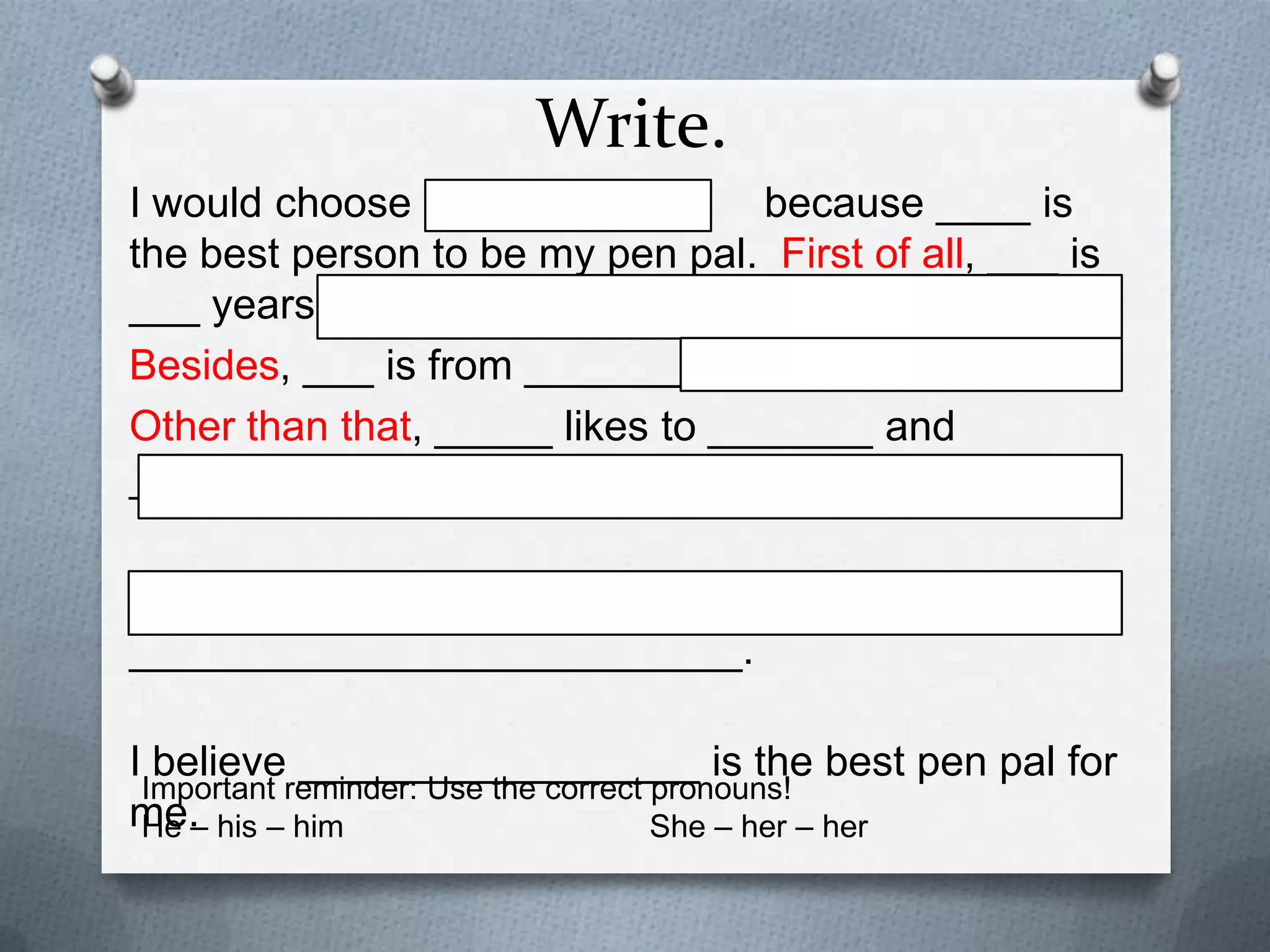 Write.
I would choose
because ____ is the
best person to be my pen pal. First of all, ___ is ___
years old.
Besides, ___ is from ________.
Other than that, _____ likes to _______ and _________.
_____ also wants to be __________________________.
I believe _________________ is the best pen pal for me.
Important reminder: Use the correct pronouns!
He – his – him
She – her – her

 