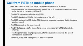 Call from PSTN to mobile phone
When a PSTN subscriber calls a MS, the sequence of events is as follows:
• The gateway MSC receives the call and queries the HLR for the information needed to
route the call to the serving MSC/VLR.
• The GMSC routes the call to the MSC/VLR.
• The MSC checks the VLR for the location area of the MS.
• The MSC contacts the MS via the BSC through a broadcast message, that is through a
paging request.
• The MS responds to the page request.
• The BSC allocates a traffic channel and sends a message to the MS to tune to the
channel.
The MS generates a ringing signal and, after the subscriber answers, the speech
connection is established.
• Handover, if required, takes place, as discussed earlier.
 