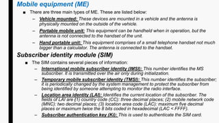 Mobile equipment (ME)
■ There are three main types of ME. These are listed below:
– Vehicle mounted: These devices are mounted in a vehicle and the antenna is
physically mounted on the outside of the vehicle.
– Portable mobile unit: This equipment can be handheld when in operation, but the
antenna is not connected to the handset of the unit.
– Hand portable unit: This equipment comprises of a small telephone handset not much
bigger than a calculator. The antenna is connected to the handset.
Subscriber identity module (SIM)
■ The SIM contains several pieces of information:
– International mobile subscriber identity (IMSI): This number identifies the MS
subscriber. It is transmitted over the air only during initialization.
– Temporary mobile subscriber identity (TMSI): This number identifies the subscriber;
it is periodically changed by the system management to protect the subscriber from
being identified by someone attempting to monitor the radio interface.
– Location area identity (LAI): Identifies the current location of the subscriber. The
fields of LAI are (1) country code (CC): three decimal places; (2) mobile network code
(MNC): two decimal places; (3) location area code (LAC): maximum five decimal
places or maximum twice the 8 bits coded in hexadecimal (LAC < FFFF).
– Subscriber authentication key (Ki): This is used to authenticate the SIM card.
 