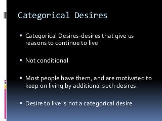 Categorical Desires
 Categorical Desires-desires that give us
reasons to continue to live
 Not conditional
 Most people have them, and are motivated to
keep on living by additional such desires
 Desire to live is not a categorical desire
 