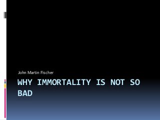 WHY IMMORTALITY IS NOT SO
BAD
John Martin Fischer
 