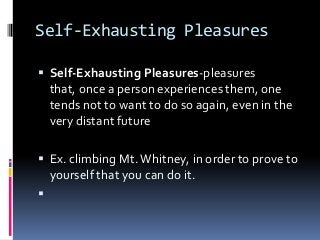 Self-Exhausting Pleasures
 Self-Exhausting Pleasures-pleasures
that, once a person experiences them, one
tends not to want to do so again, even in the
very distant future
 Ex. climbing Mt.Whitney, in order to prove to
yourself that you can do it.

 