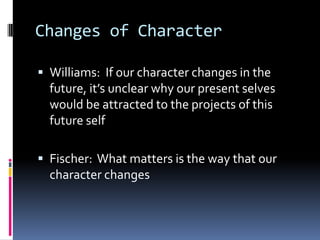 Changes of Character
 Williams: If our character changes in the
future, it’s unclear why our present selves
would be attracted to the projects of this
future self
 Fischer: What matters is the way that our
character changes
 