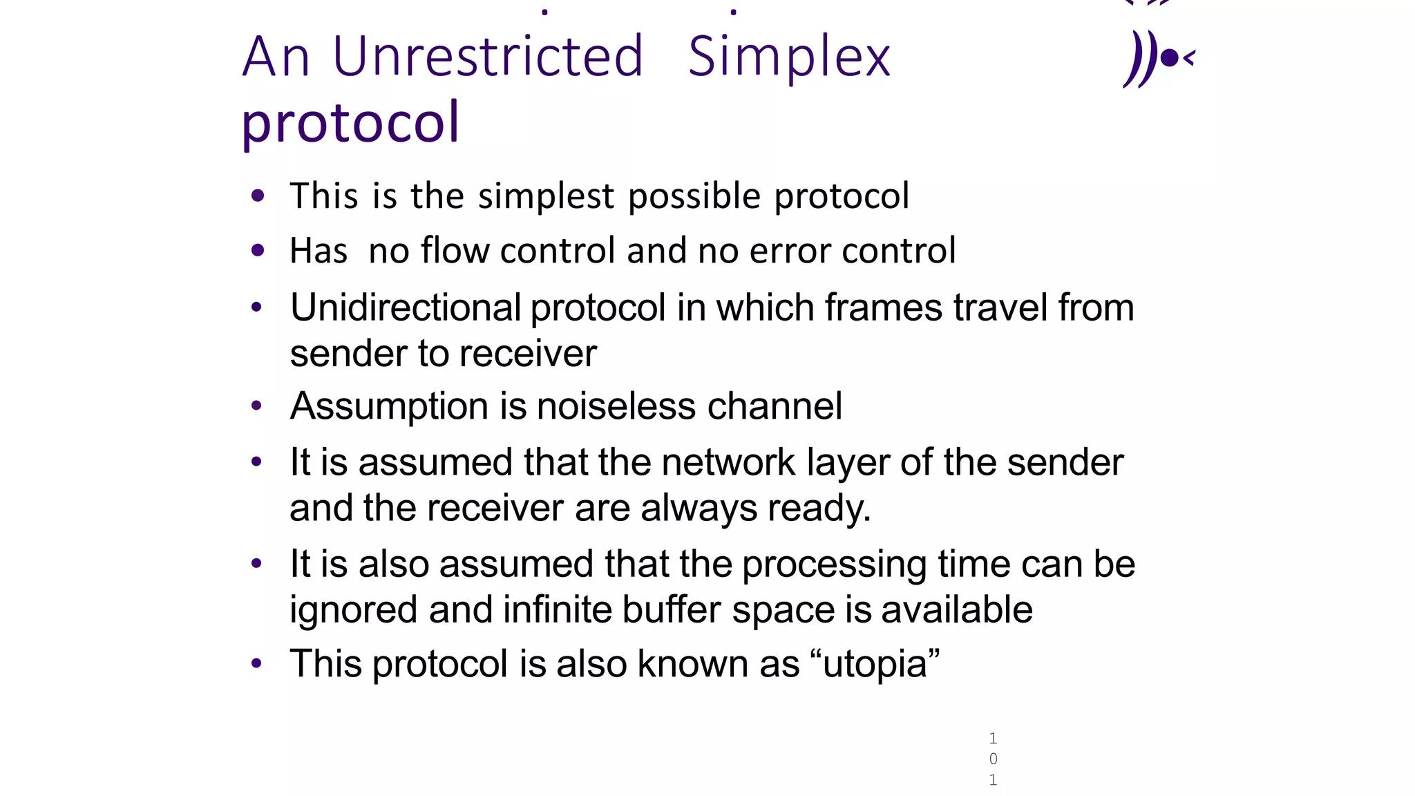 1
0
1
. . ‹»
An Unrestricted Simplex ))•‹
protocol
• This is the simplest possible protocol
• Has no flow control and no error control
• Unidirectional protocol in which frames travel from
sender to receiver
• Assumption is noiseless channel
• It is assumed that the network layer of the sender
and the receiver are always ready.
• It is also assumed that the processing time can be
ignored and infinite buffer space is available
• This protocol is also known as “utopia”
 