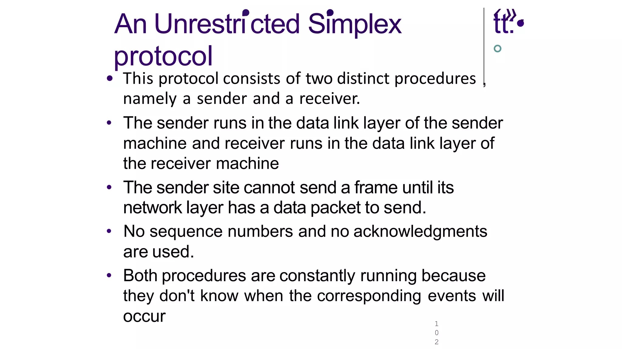 An Unrestri
•cted S•
implex
protocol
1
0
2
‹
tt
»
:•
.
°
• This protocol consists of two distinct procedures
namely a sender and a receiver.
• The sender runs in the data link layer of the sender
machine and receiver runs in the data link layer of
the receiver machine
• The sender site cannot send a frame until its
network layer has a data packet to send.
• No sequence numbers and no acknowledgments
are used.
• Both procedures are constantly running because
they don't know when the corresponding events will
occur
 