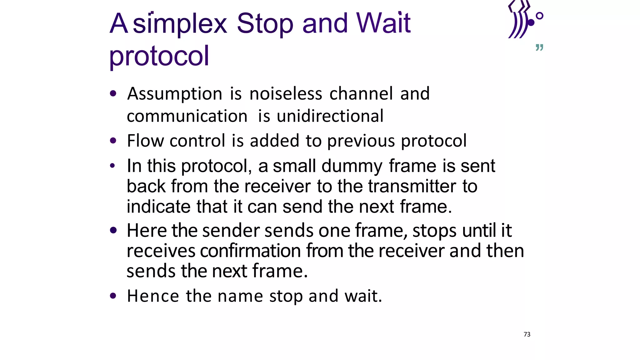 . . ‹»
A simplex Stop and Wait
protocol
)))•°
’
”
• Assumption is noiseless channel and
communication is unidirectional
• Flow control is added to previous protocol
• In this protocol, a small dummy frame is sent
back from the receiver to the transmitter to
indicate that it can send the next frame.
• Here the sender sends one frame, stops until it
receives confirmation from the receiver and then
sends the next frame.
• Hence the name stop and wait.
73
 