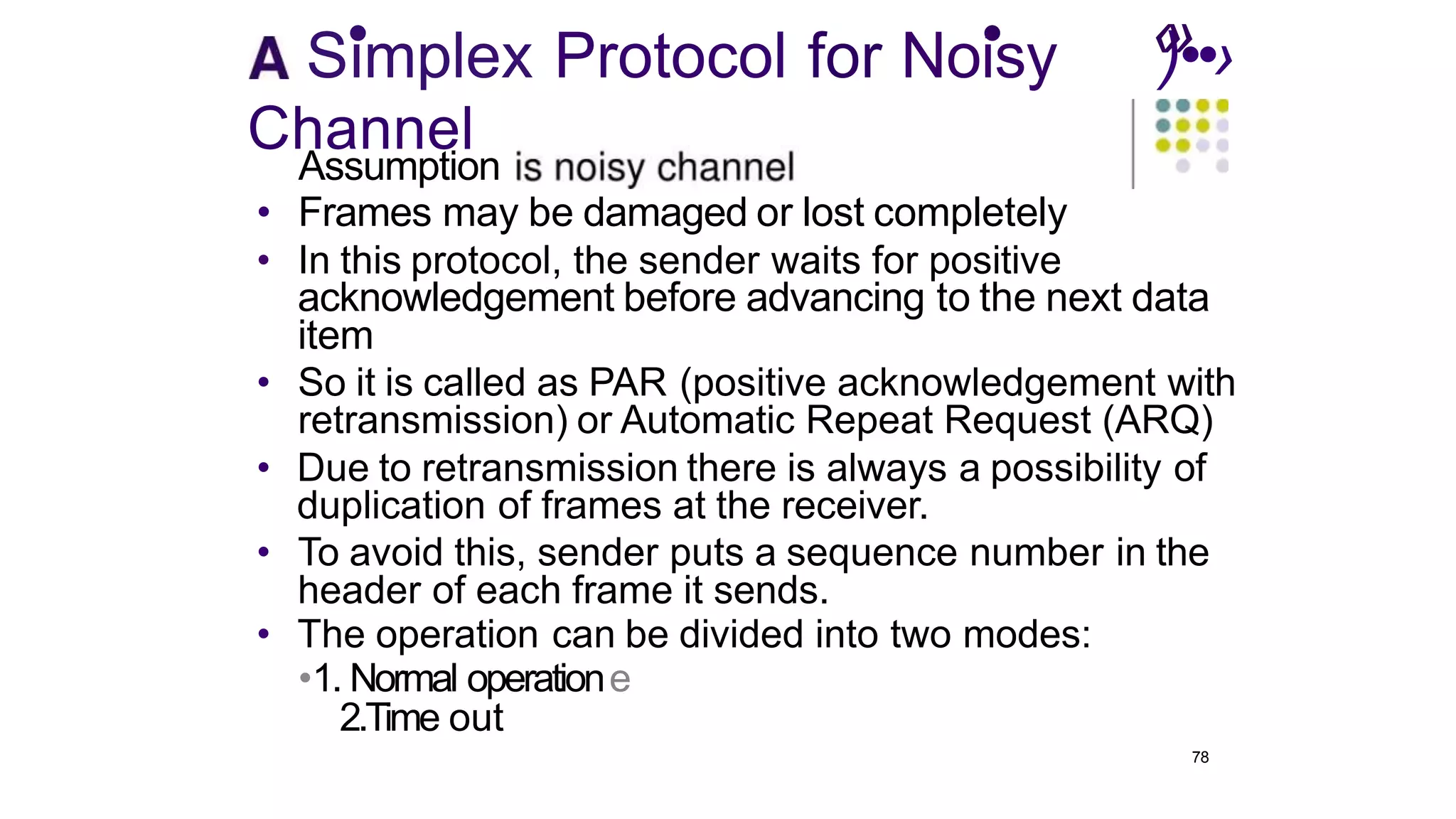 S•
implex Protocol for No•
isy ‹
)
»
•
.•›
Channel
Assumption
• Frames may be damaged or lost completely
• In this protocol, the sender waits for positive
acknowledgement before advancing to the next data
item
• So it is called as PAR (positive acknowledgement with
retransmission) or Automatic Repeat Request (ARQ)
• Due to retransmission there is always a possibility of
duplication of frames at the receiver.
• To avoid this, sender puts a sequence number in the
header of each frame it sends.
• The operation can be divided into two modes:
•1. Normal operatione
2.Time out
78
 