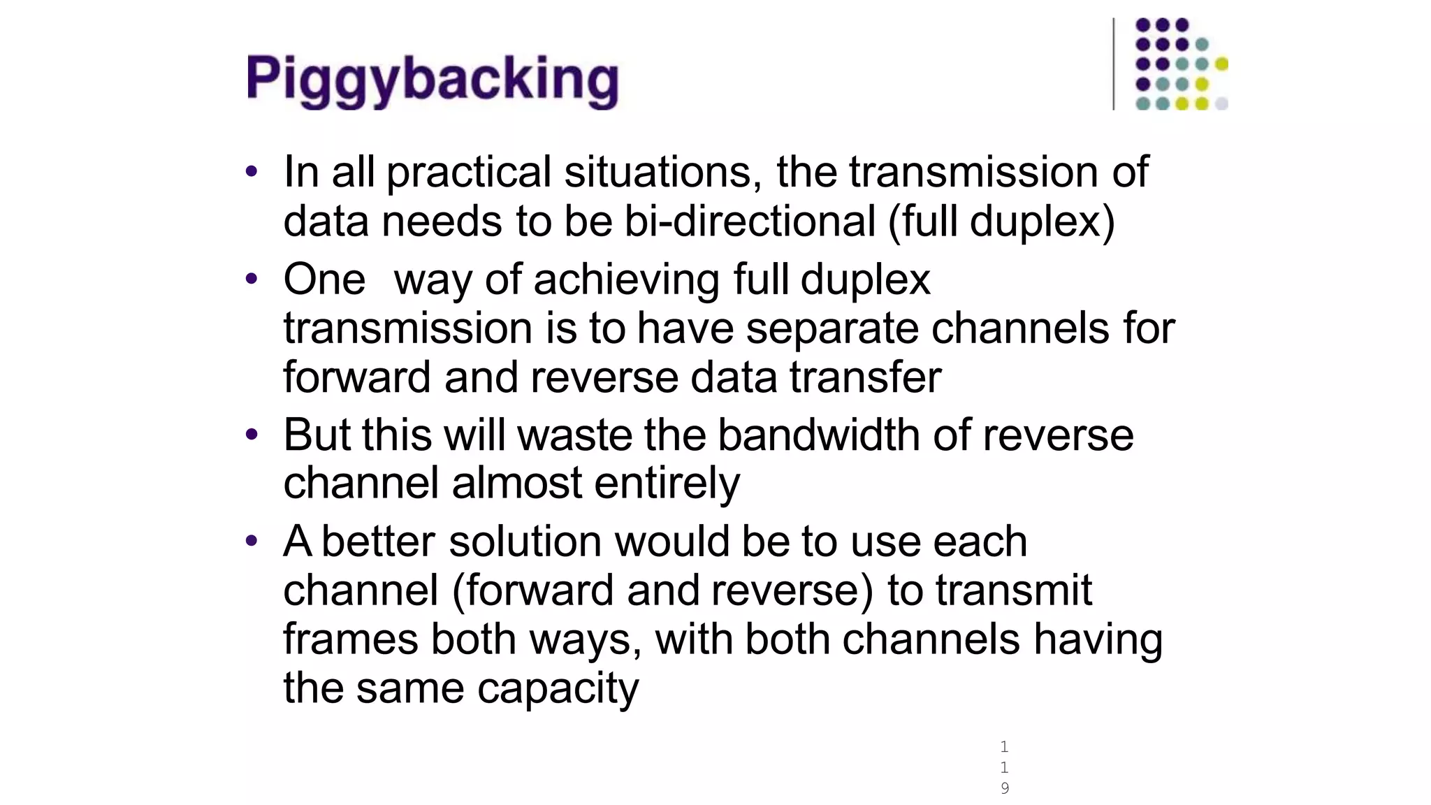 • In all practical situations, the transmission of
data needs to be bi-directional (full duplex)
• One way of achieving full duplex
transmission is to have separate channels for
forward and reverse data transfer
• But this will waste the bandwidth of reverse
channel almost entirely
• A better solution would be to use each
channel (forward and reverse) to transmit
frames both ways, with both channels having
the same capacity
1
1
9
 