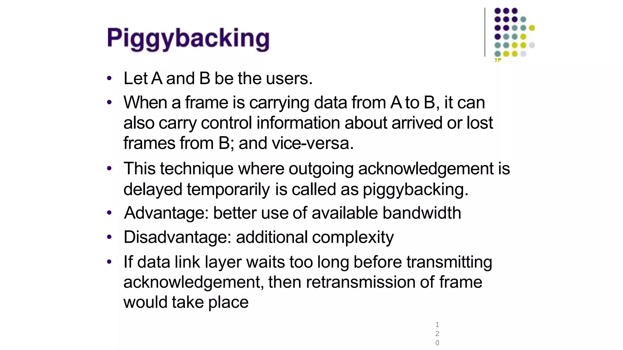 „.
• Let A and B be the users.
• When a frame is carrying data from A to B, it can
also carry control information about arrived or lost
frames from B; and vice-versa.
• This technique where outgoing acknowledgement is
delayed temporarily is called as piggybacking.
• Advantage: better use of available bandwidth
• Disadvantage: additional complexity
• If data link layer waits too long before transmitting
acknowledgement, then retransmission of frame
would take place
1
2
0
 