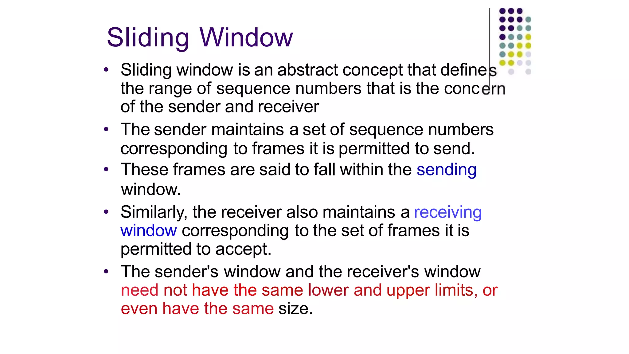 Sliding Window
• Sliding window is an abstract concept that define
the range of sequence numbers that is the conc
of the sender and receiver
• The sender maintains a set of sequence numbers
corresponding to frames it is permitted to send.
• These frames are said to fall within the sending
window.
• Similarly, the receiver also maintains a receiving
window corresponding to the set of frames it is
permitted to accept.
• The sender's window and the receiver's window
need not have the same lower and upper limits, or
even have the same size.
 