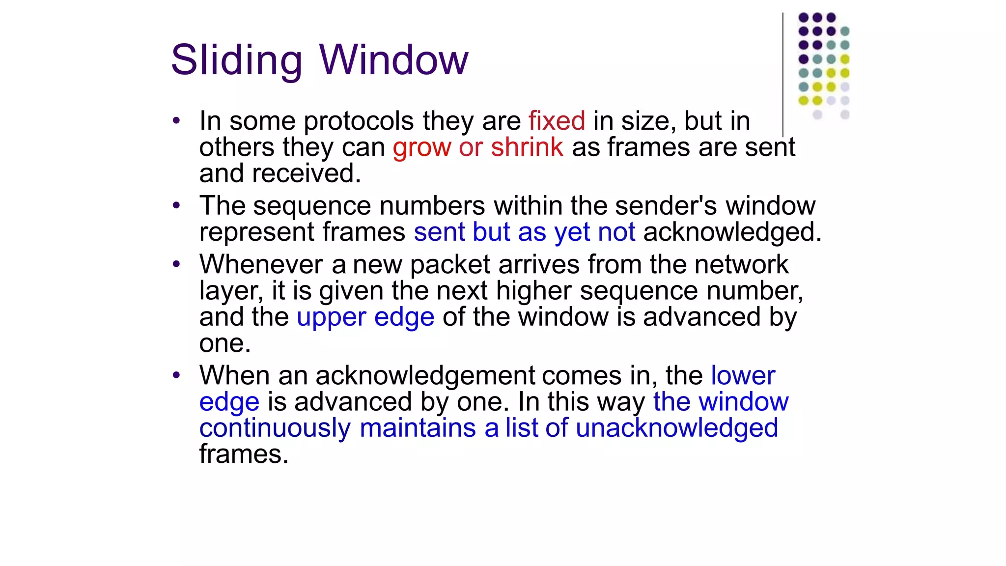 Sliding Window
• In some protocols they are fixed in size, but in
others they can grow or shrink as frames are sent
and received.
• The sequence numbers within the sender's window
represent frames sent but as yet not acknowledged.
• Whenever a new packet arrives from the network
layer, it is given the next higher sequence number,
and the upper edge of the window is advanced by
one.
• When an acknowledgement comes in, the lower
edge is advanced by one. In this way the window
continuously maintains a list of unacknowledged
frames.
 