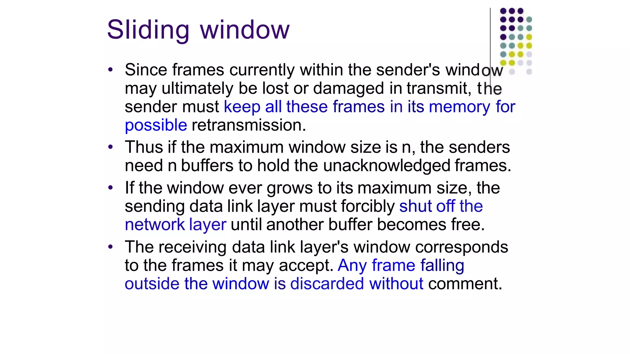 Sliding window
• Since frames currently within the sender's wind
may ultimately be lost or damaged in transmit, t
sender must keep all these frames in its memory for
possible retransmission.
• Thus if the maximum window size is n, the senders
need n buffers to hold the unacknowledged frames.
• If the window ever grows to its maximum size, the
sending data link layer must forcibly shut off the
network layer until another buffer becomes free.
• The receiving data link layer's window corresponds
to the frames it may accept. Any frame falling
outside the window is discarded without comment.
 