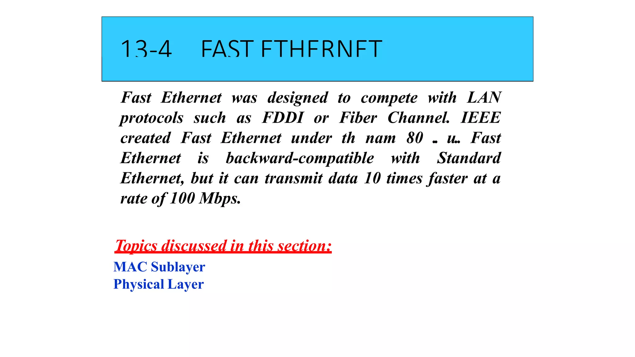 13-4 FAST ETHERNET
Fast Ethernet was designed to compete with LAN
protocols such as FDDI or Fiber Channel. IEEE
created Fast Ethernet under th nam 80 .. u.. Fast
Ethernet is backward-compatible with Standard
Ethernet, but it can transmit data 10 times faster at a
rate of 100 Mbps.
Topics discussed in this section:
MAC Sublayer
Physical Layer
 