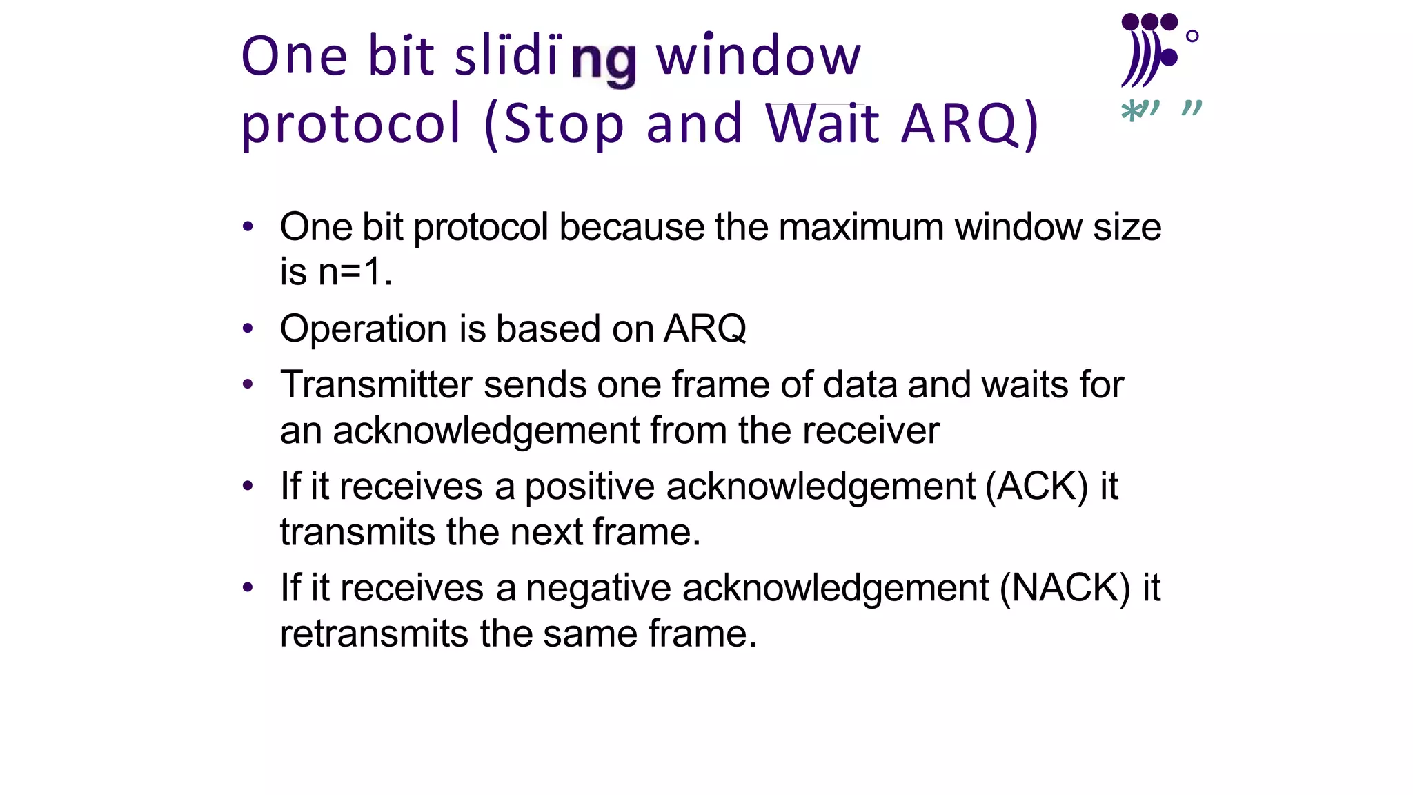 . . . . •
•
•
One bit slidi window )))•°
protocol (Stop and Wait ARQ) *” ’
”
• One bit protocol because the maximum window size
is n=1.
• Operation is based on ARQ
• Transmitter sends one frame of data and waits for
an acknowledgement from the receiver
• If it receives a positive acknowledgement (ACK) it
transmits the next frame.
• If it receives a negative acknowledgement (NACK) it
retransmits the same frame.
 
