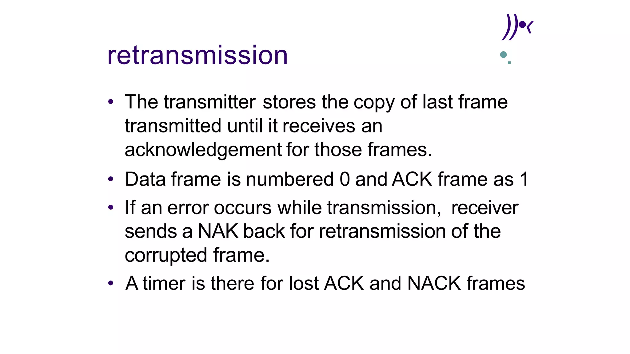 ))•‹
retransmission •.
• The transmitter stores the copy of last frame
transmitted until it receives an
acknowledgement for those frames.
• Data frame is numbered 0 and ACK frame as 1
• If an error occurs while transmission, receiver
sends a NAK back for retransmission of the
corrupted frame.
• A timer is there for lost ACK and NACK frames
 