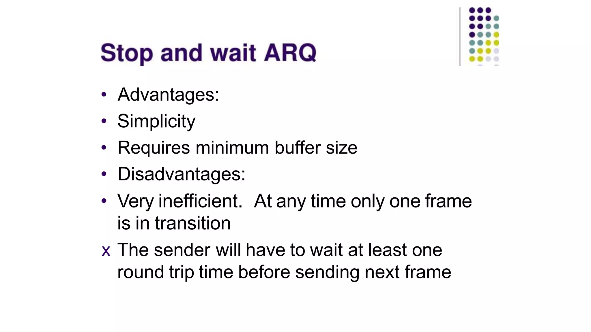 • Advantages:
• Simplicity
• Requires minimum buffer size
• Disadvantages:
• Very inefficient. At any time only one frame
is in transition
x The sender will have to wait at least one
round trip time before sending next frame
 