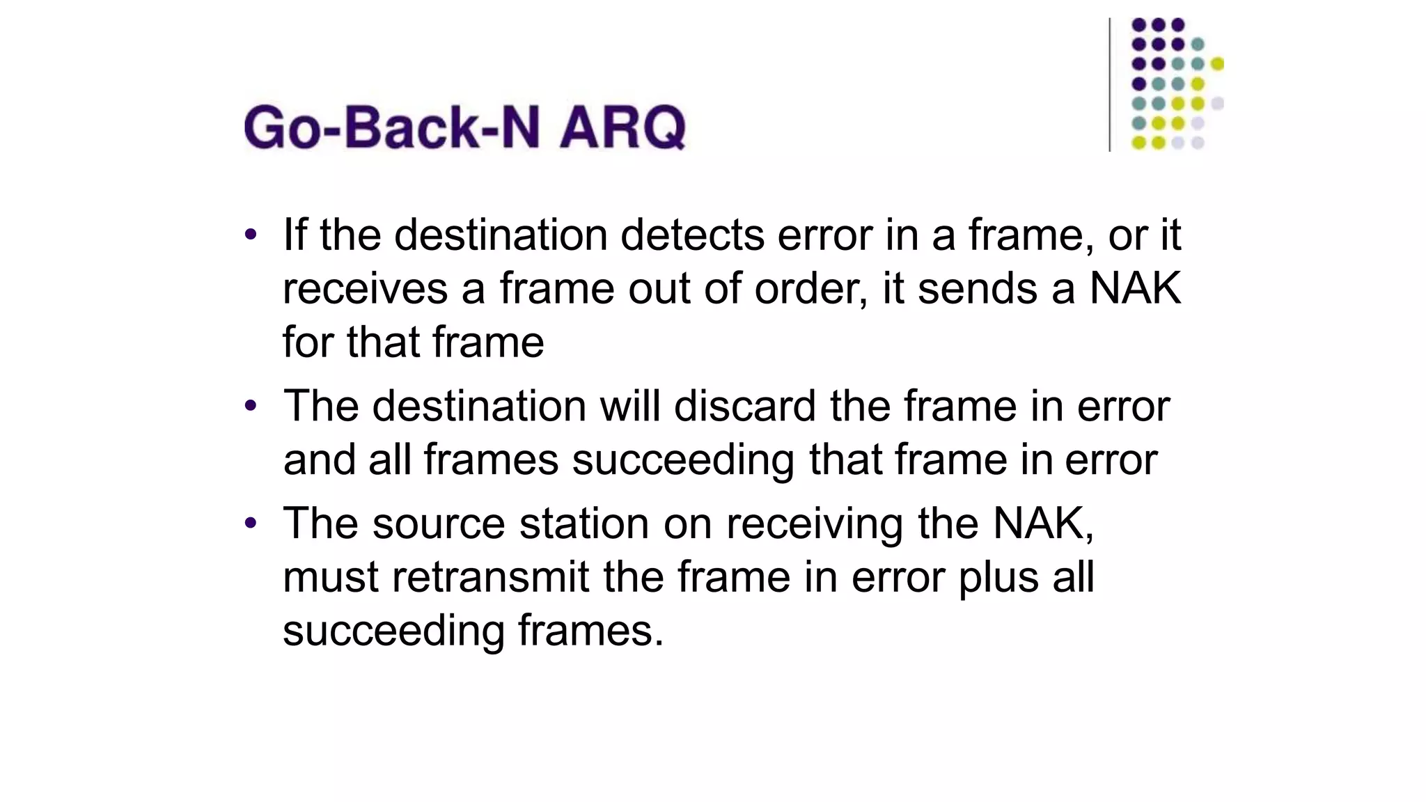 • If the destination detects error in a frame, or it
receives a frame out of order, it sends a NAK
for that frame
• The destination will discard the frame in error
and all frames succeeding that frame in error
• The source station on receiving the NAK,
must retransmit the frame in error plus all
succeeding frames.
 