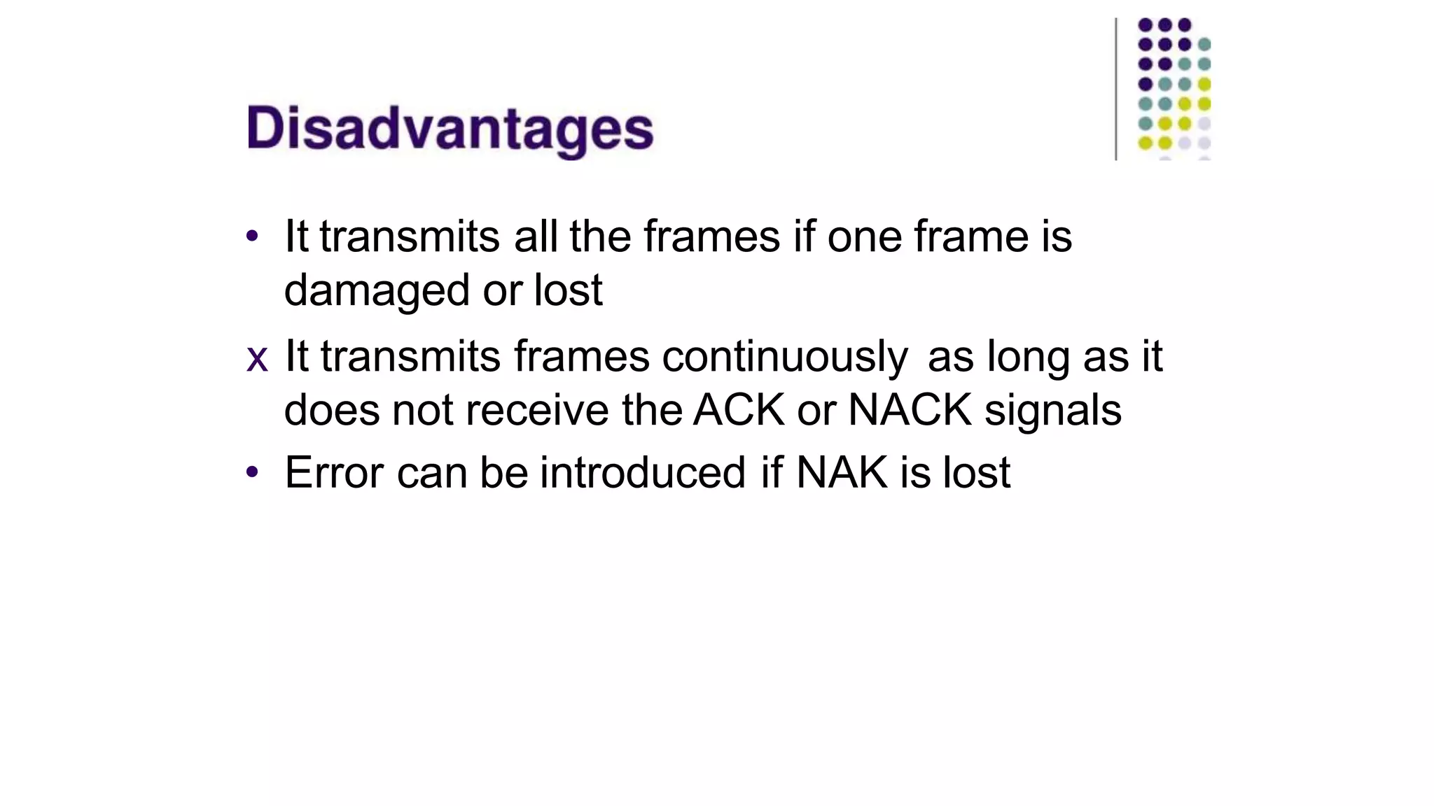 • It transmits all the frames if one frame is
damaged or lost
x It transmits frames continuously as long as it
does not receive the ACK or NACK signals
• Error can be introduced if NAK is lost
 