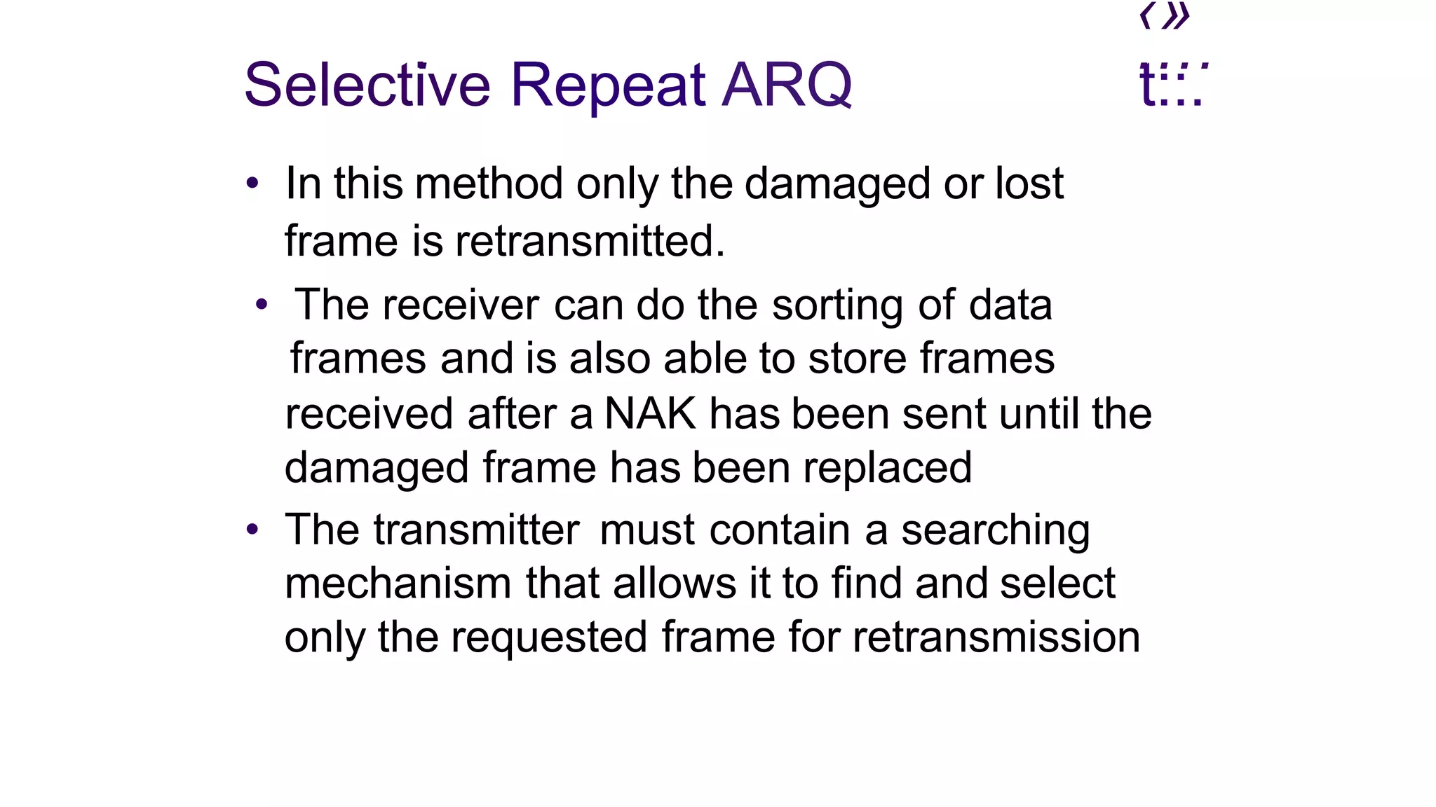 ‹»
. ....
Selective Repeat ARQ
• In this method only the damaged or lost
frame is retransmitted.
• The receiver can do the sorting of data
frames and is also able to store frames
t::.
received after a NAK has been sent until the
damaged frame has been replaced
• The transmitter must contain a searching
mechanism that allows it to find and select
only the requested frame for retransmission
 