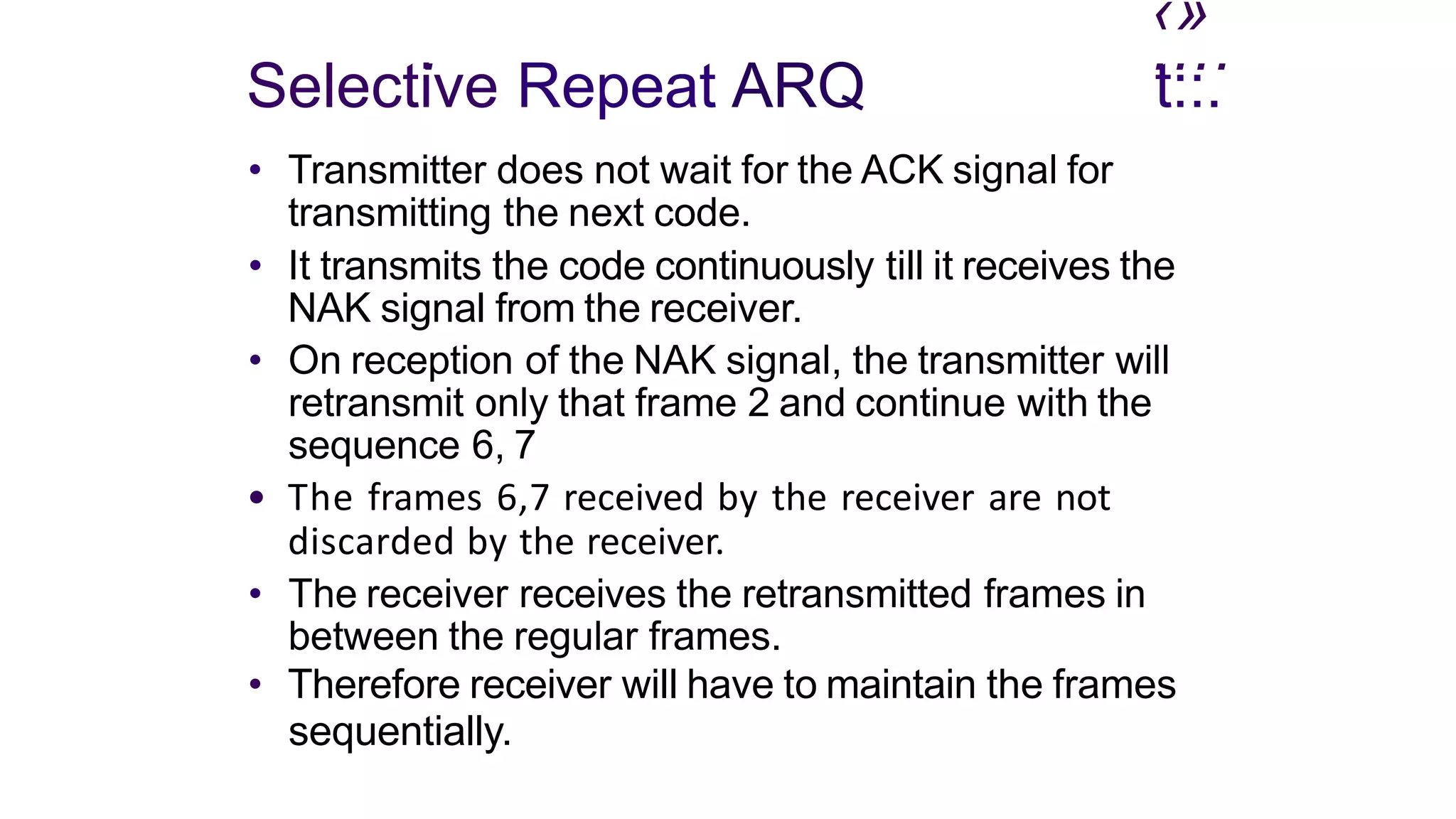 ‹»
. ....
Selective Repeat ARQ
• Transmitter does not wait for the ACK signal for
transmitting the next code.
t::.
• It transmits the code continuously till it receives the
NAK signal from the receiver.
• On reception of the NAK signal, the transmitter will
retransmit only that frame 2 and continue with the
sequence 6, 7
• The frames 6,7 received by the receiver are not
discarded by the receiver.
• The receiver receives the retransmitted frames in
between the regular frames.
• Therefore receiver will have to maintain the frames
sequentially.
 