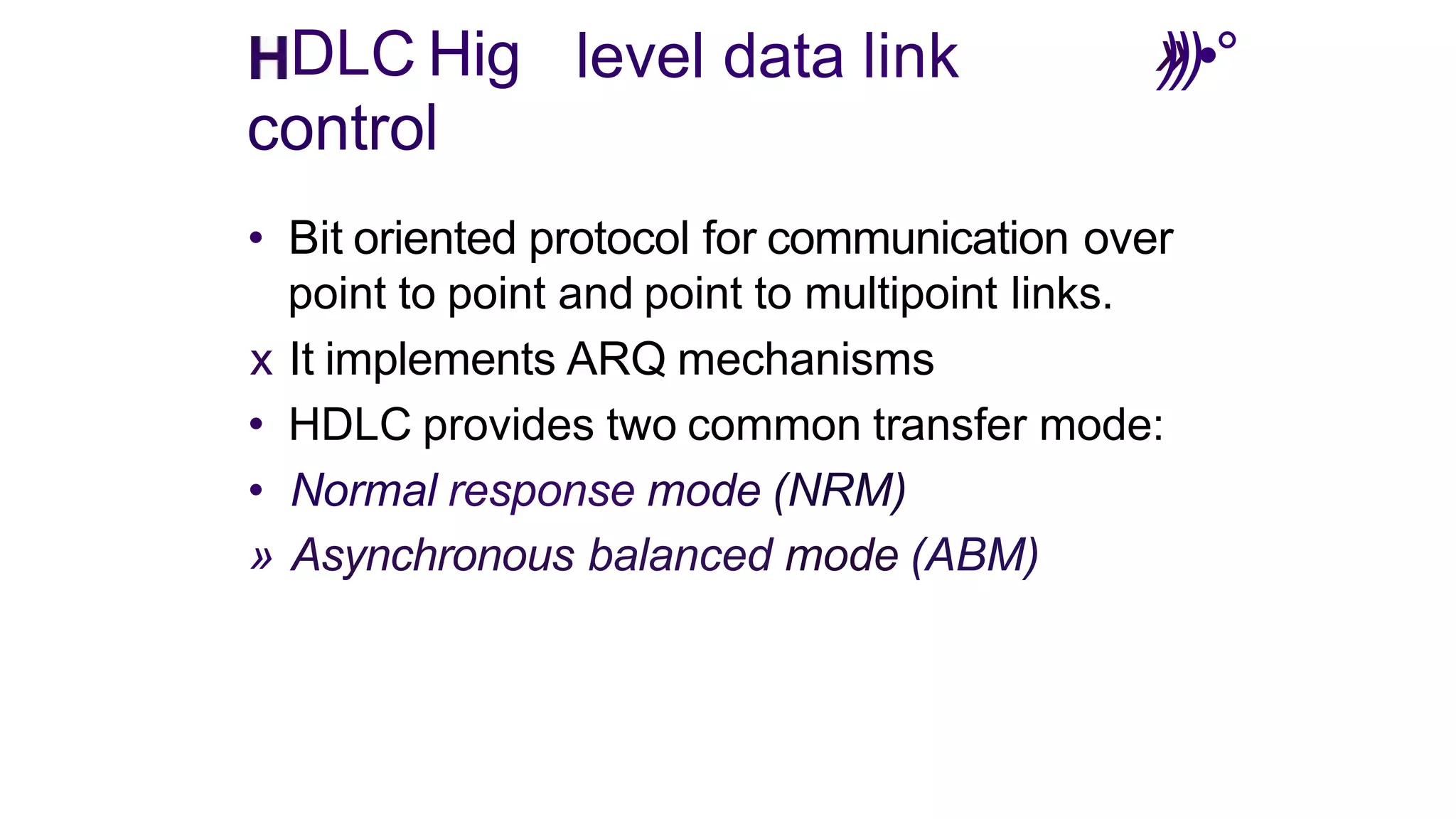 »
level data link )))•°
DLC Hig
control
• Bit oriented protocol for communication over
point to point and point to multipoint links.
x It implements ARQ mechanisms
• HDLC provides two common transfer mode:
• Normal response mode (NRM)
» Asynchronous balanced mode (ABM)
 
