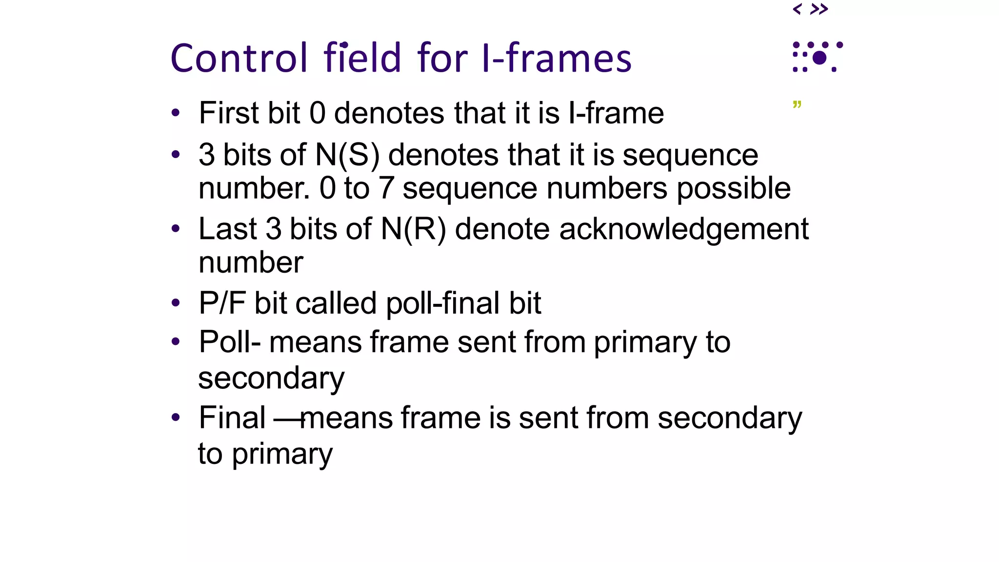 ‹»
. ....
Control field for I-frames
• First bit 0 denotes that it is I-frame
::•.
’
”
• 3 bits of N(S) denotes that it is sequence
number. 0 to 7 sequence numbers possible
• Last 3 bits of N(R) denote acknowledgement
number
• P/F bit called poll-final bit
• Poll- means frame sent from primary to
secondary
• Final —means frame is sent from secondary
to primary
 