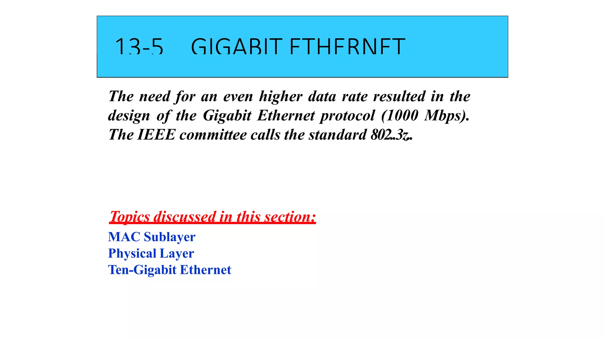 13-5 GIGABIT ETHERNET
The need for an even higher data rate resulted in the
design of the Gigabit Ethernet protocol (1000 Mbps).
The IEEE committee calls the standard 802..3z..
Topics discussed in this section:
MAC Sublayer
Physical Layer
Ten-Gigabit Ethernet
 