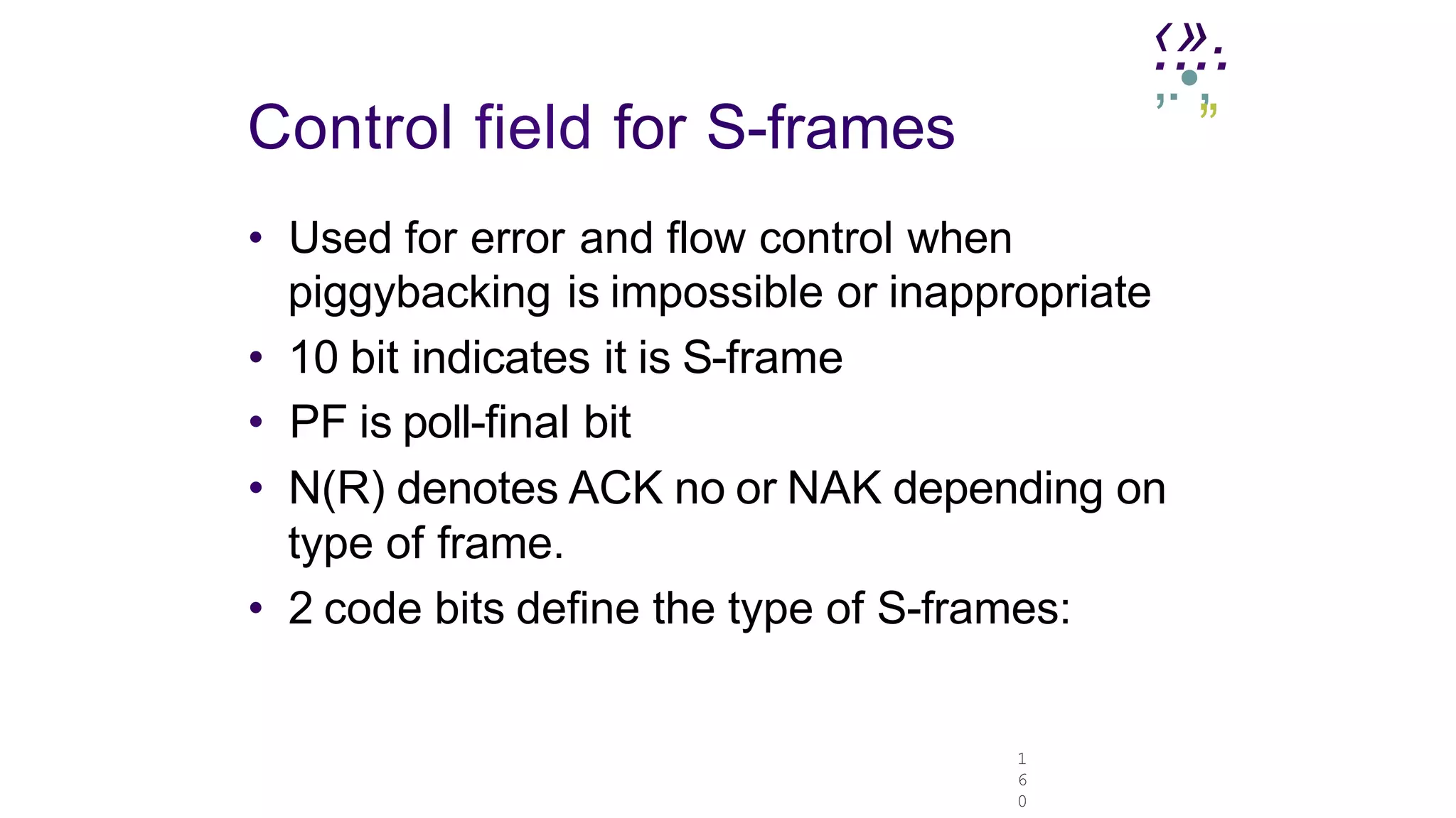 1
6
0
.
‹.
»
..
.
,.•,
Control field for S-frames ”
• Used for error and flow control when
piggybacking is impossible or inappropriate
• 10 bit indicates it is S-frame
• PF is poll-final bit
• N(R) denotes ACK no or NAK depending on
type of frame.
• 2 code bits define the type of S-frames:
 